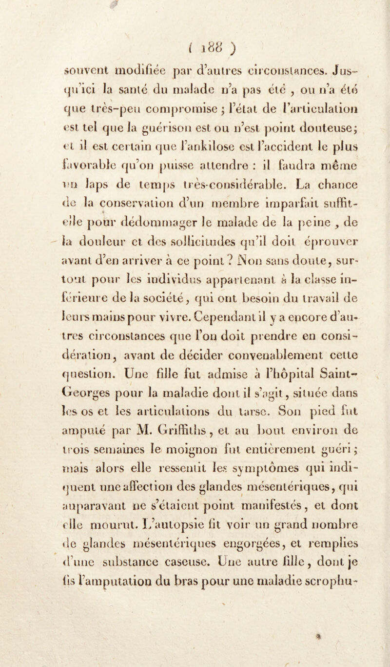 souvent modifiée par d’aulres oircouslances. Jus- (pfici la santé du malade n’a pas été , ou n’a été que très-peu compromise; l’étal de rartieulalion est tel cpie la guérison est ou n’est point douteuse; cl il est certain cpie l’arikilose est l’accident le plus javorable qu’on puisse attendre : il faudra même un laps de temj)S très-considérable. La chance de la conservation d’un membre imparfliit suffit- cîle pour dédommager le malade de la [leine , de la douleur et des sollicitudes qu’il doit éprouver avant d’en arriver à ce point ? INon sans doute, sur- tout pour les individus appartenant à la classe in- b'rleure de la société, qui ont besoin du travail de leuii> mains pour vivre. Cependant il y a encore d’au^ très circonstances que l’on doit prendre en consi- dération, avant de décider convenablement cette question. Une fille fut admise à l’hôpital Saint- Georges pour la maladie dont il s’agit, située dans les os et les articulations du tarse. Son pied fut amputé par M. Griffiths, et au l)oul environ de trois semaines le moignon fut entièrement guéri ; mais alors elle ressentit les symptômes qui indi- «]uent une affection des glandes mésentériques, qui auparavant ne s’élaient point manifestés, et dont elle mourut. L’autopsie fit voir un grand nombre <le glandes mésentériques engorgées, et remplies d’une substance caseuse. Une autre fille, dont je fis l’amputation du bras pour une maladie scrophu- % !»