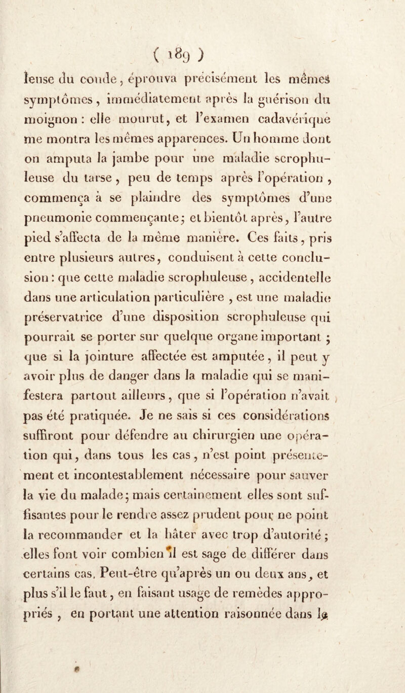 ( 1^9 ) leiise (lu coude, éprouva précisément les mêmeâ symplômes, imniédiatemeut api ès la guérisou du lîjoignon : elle mourut, et l’examen cadavérique me montra les mêmes apparences. Un homme dont on amputa la jambe pour une maladie scrophu- leuse du tarse , peu de temps après l’opération , commença à se plaindre des symplômes d’une pneumonie commençante; et bientôt après, l’autre pied s’affecta de la même manière. Ces faits, pris entre plusieurs autres, conduisent à celte conclu- sion : que cette maladie scropbuleuse, accidentelle dans une articulation particulière , est une maladie? préservatrice d’une disposition scropbuleuse qui pourrait se porter sur quelque organe important ; que si la jointure affectée est amputée, il peut y avoir plus de danger dans la maladie (jui se mani- festera partout ailleurs, que si l’opération n’avait pas été pratiquée. Je ne sais si ces considérations suffiront pour défendre au chirurgien une opéra- tion qui, dans tous les cas, n’est point présente- ment et incontestablement nécessaire pour sauver la vie du malade; mais certainement elles sont suf- fisantes pour le rendre assez prudent poui; ne point la recommander et la bâter avec trop d’autorité ; .elles font voir combien^ est sage de différer dans certains cas. Peut-être qu’après un ou deux ans, et plus s’il le faut, en faisant usage de remèdes appro- priés , en portant une attention raisonnée dans Ijî.