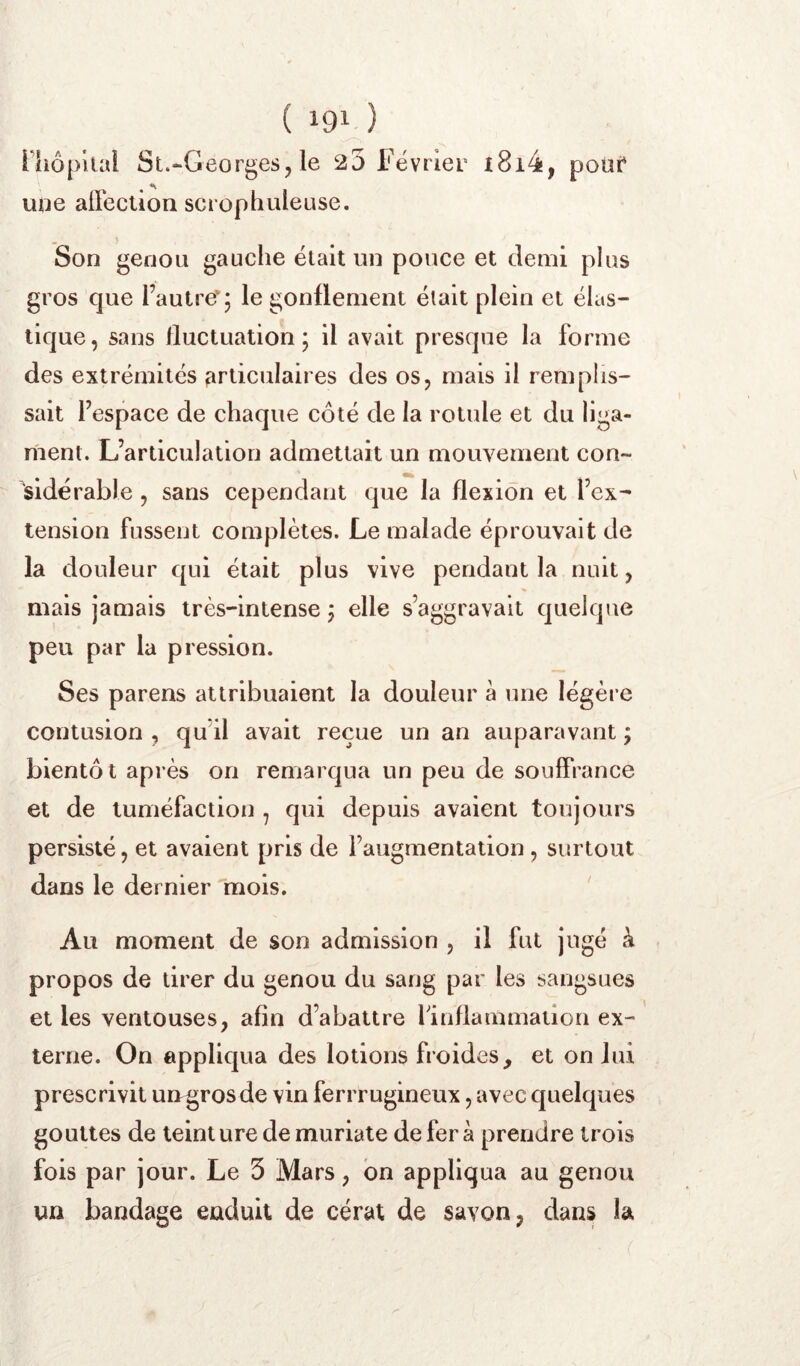 riiôpual St.-Georges, le 20 Février i8i4, poüt* une airection scrophuleuse. Son genou gauche était un pouce et demi plus gros que l’autre'5 le gonflement était plein et élas- tique , sans fluctuation ; il avait presque la forme des extrémités firliculaires des os, mais il remplis- sait l’espace de chaque côté de la rotule et du liga- ment. L’articulation admettait un mouvement con- sidérable , sans cependant que la flexion et l’ex- tension fussent complètes. Le malade éprouvait de la douleur qui était plus vive pendant la nuit, mais jamais très-intense j elle s’aggravait quelque peu par la pression. Ses parens attribuaient la douleur à une légère contusion , qu’il avait reçue un an auparavant ; bientôt après on remarqua un peu de souffrance et de tuméfaction , qui depuis avaient toujours persisté, et avaient pris de l’augmentation, surtout dans le dernier 111018. ' Au moment de son admission , il fut jugé à , propos de tirer du genou du sang par les sangsues et les ventouses, afin d’abattre finflammatlon ex- terne. On appliqua des lotions froides, et on lui prescrivit ungrosde vin ferrrugineux, avec quelques gouttes de teinture de muriate déféra prendre trois fois par jour. Le 5 Mars, bn appliqua au genou un bandage enduit de cérat de savon, dans la