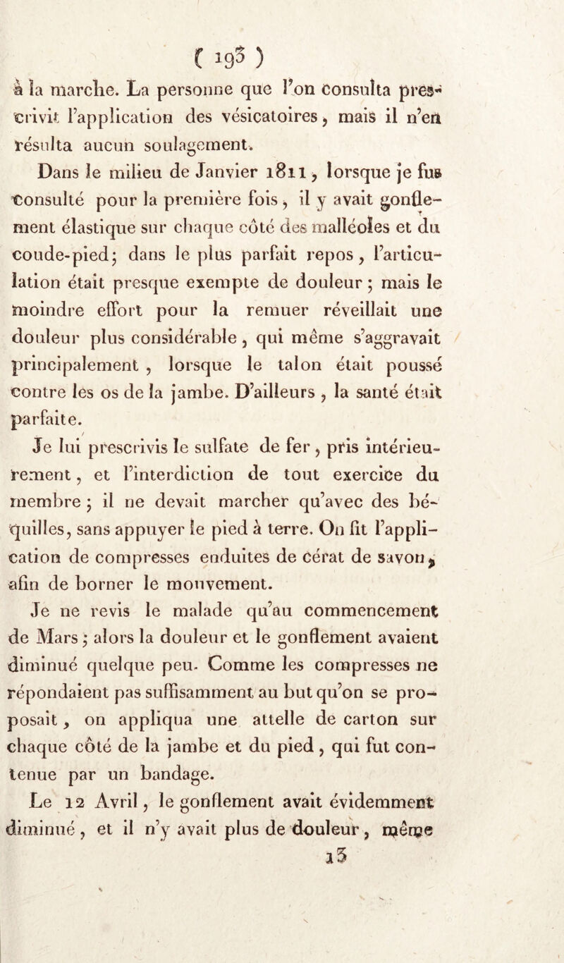 à la marche. La personne que T^on Consulta près- ïîrivk l’application des vésicatoires, mais il n’eii résulta aucun soulagement. Dans le milieu de Janvier i8il > lorsque je fus tîonsullé pour la première fois ^ il y avait gonfle- ment élastique sur chaque côté des malléoles et du coude-pied; dans le plus parfait repos, l’articu- lation était presque exempte de douleur ; mais le moindre effort pour la remuer réveillait une douleur plus considérable , qui même s’aggravait principalement , lorsque le talon était poussé contre les os de la jambe. D’ailleurs , la santé était parfaite. / Je lui prescrivis le sulfate de fer, pris intérieu- rement , et l’interdiction de tout exercice du membre ; il ne devait marcher qu’avec des bé- quilles, sans appuyer le pied à terre. On lit l’appli- cation de compresses enduites de cérat de savon ^ afin de borner le mouvement. Je ne revis le malade qu’au commencement de Mars ; alors la douleur et le gonflement avaient diminué quelque peu. Comme les compresses ne répondaient pas suffisamment au but qu’on se pro-* posait on appliqua une attelle de carton sur chaque côté de la jambe et du pied, qui fut con- tenue par un bandage. Le 12 Avril 5 le gonflement avait évidemment diminué , et il n’y avait plus de douleur, njêm®