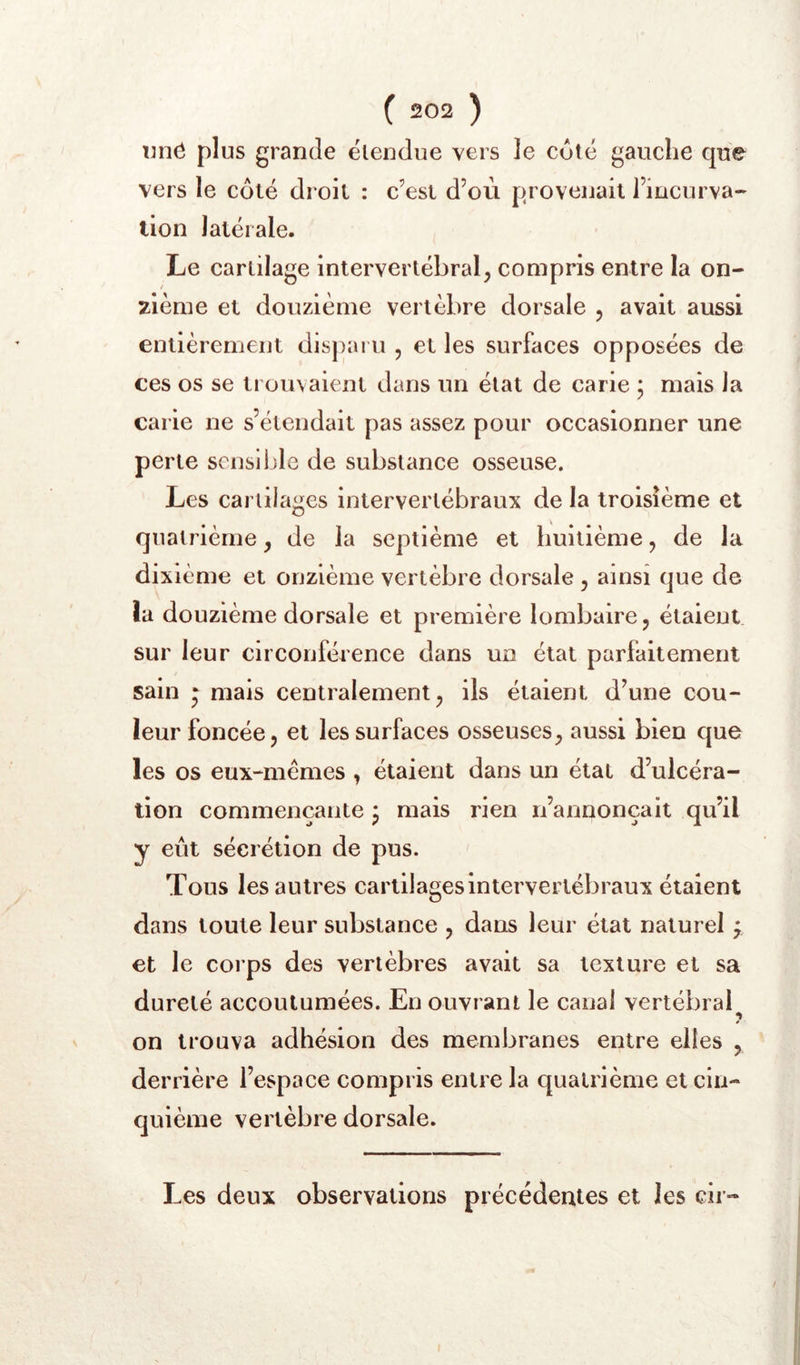 xm<^ plus grande étendue vers le coté gauche que vers le côté droit : c’est d’où provenait l’incurva- tion latérale. Le cartilage intervertébral^ compris entre la on- / zième et douzième vertèbre dorsale 5 avait aussi entièrement disparu , et les surfaces opposées de ces os se trouvaient dans un état de carie ; mais la carie ne s’étendait pas assez pour occasionner une perte scnslljle de substance osseuse. Les cartilages intervertébraux de la troisième et quatrième, de la septième et huitième, de la dixième et onzième vertèbre dorsale , ainsi que de la douzième dorsale et première lombaire, étaient sur leur circonférence dans un état parfaitement sain ^ mais centralement, ils étaient d’une cou- leur foncée, et les surfaces osseuses, aussi bien que les os eux-mêmes , étaient dans un état d’ulcéra- tion commençante * mais rien n’annonçait qu’il y eût sécrétion de pus. Tous les autres cartilages intervertébraux étaient dans toute leur substance , dans leur état naturel f et le corps des vertèbres avait sa texture et sa dureté accoutumées. En ouvrant le canal vertébral ? on trouva adhésion des membranes entre elles , derrière l’espace compris entre la quatrième et cin- quième vertèbre dorsale. Les deux observations précédentes et les cir-