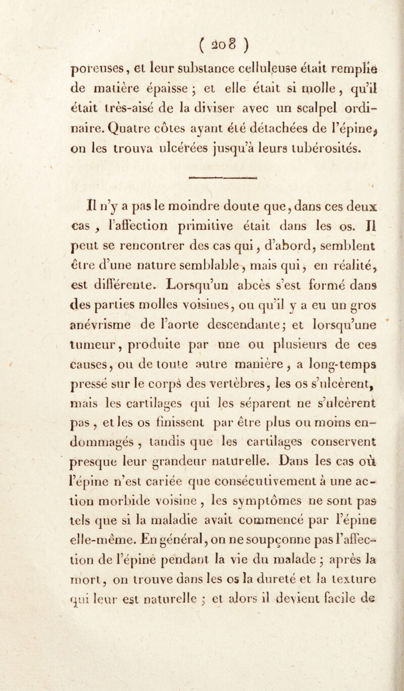 poreuses, et leur substance celluleuse était remplie de matière épaisse ; et elle était si molle, qu’il était très-aisé de la diviser avec un scalpel ordi- naire. Quatre côtes ayant été détachées de l’épine^ on les trouva ulcérées jusqu’à leurs tubérosités. Il n’y a pas le moindre doute que, dans ces deux cas ^ l’alfection primitive était dans les os. Il peut se rencontrer des cas qui, d’abord, semblent être d’une nature semblable , mais qui, en réalité, est difierente. Lorsqu’un abcès s’est formé dans des parties molles voisines, ou qu’il y a eu un gros anévrisme de l’aorte descendante; et lorsqu’une tumeur, produite par une ou plusieurs de ces causes, ou de toute autre manière, a long-temps pressé sur le corpà des vertèbres, les os s’ulcèrent, mais les cartilages qui les séparent ne s’ulcèrent pas , et les os finissent par être plus ou moins en- dommagés , tandis que les cartilages conservent presque leur grandeur naturelle. Dans les cas où l’épine n’est cariée que consécutivement à une ac- tion morbide voisine , les symptômes ne sont pas tels que si la maladie avait commencé par l’épine elle-même. En général, on ne soupçonne pas TalFec- lion de l’épiné pendant la vie du malade ; après la mort, on trouve dans les os la dureté et la texture qui leur est naturelle ; et alors il devient facile de