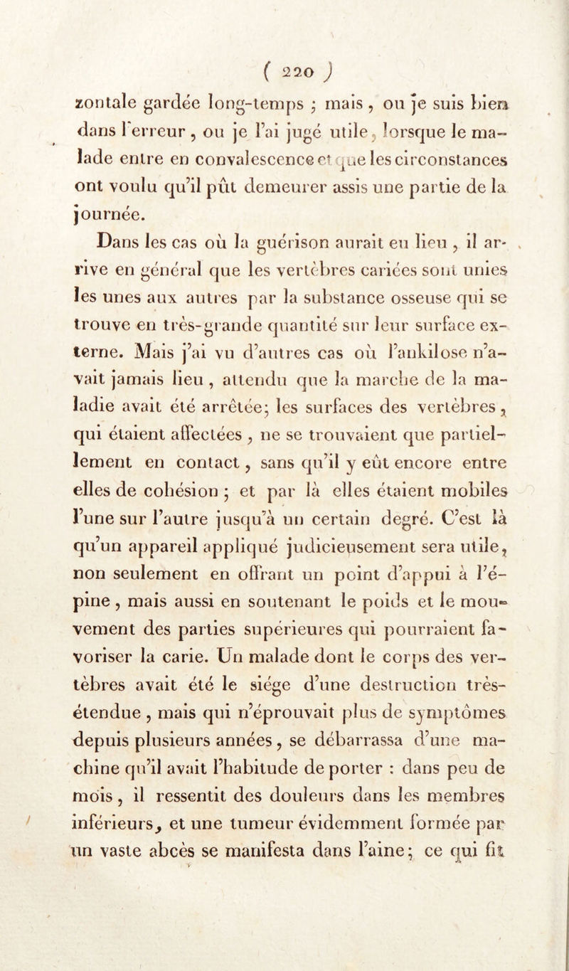 zontale gardée long-temps , mais , ou je suis bien dans I erreur , ou je l’ai jugé utile, lorsque le ma- lade entre en convalescence et ^ae les circonstances ont voulu qu’il pût demeurer assis une partie de la journée. Da ns les cas où la guérison aurait eu lieu , il ar- » rive en général que les vertèbres cariées sont unies les unes aux autres par la substance osseuse qui se trouve en très-grande quantité sur leur surface ex- terne. Mais j’ai vu d’autres cas ou l’ankilose, n’a- vait jamais lieu , attendu que la marcbe de la ma- ladie avait été arrêtée; les surfaces des vertèbres ^ qui étaient affectées , ne se trouvaient que partiel- lement en contact, sans cju’il y eût encore entre elles de cohésion ; et par là elles étaient mobiles l’une sur l’autre jusqu’à un certain degré. C’est là qu’un appareil appliqué judicieusement sera utile, non seulement en offrant un point d’appui à l’é- pine , mais aussi en soutenant le poids et le mou« vement des parties supérieures cjui pourraient fa- voriser la carie. Un malade dont le corps des ver- tèbres avait été le siège d’une destruction très- étendue 5 mais qui n’éprouvait plus de symptômes depuis plusieurs années, se débarrassa d’une ma- chine cpi’il avait l’habitude de porter : dans peu de mois 5 il ressentit des douleurs dans les membres inférieurs^ et une tumeur évidemment formée par tin vaste abcès se manifesta dans l’aine; ce qui fil