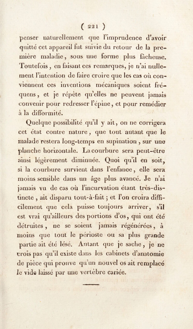 penser naturellement que l’imprudence d’avoir quitté cet appareil fut suivie du retour de la pre- mière maladie, sous une forme plus fâcheuse. Toutefois, en faisant ces remarques, je n’ai nulle- ment l’intention de faire croire que les cas où con- viennent ces inventions mécaniques soient fré- quens, et je répète qu’elles ne peuvent jamais convenir pour redresser l’épine, et pour remédier à la diiformité. Quelque possibilité qu’il y ait, on ne corrigera cet état contre nature, que tout autant que le malade restera long-temps en supination , sur une planche horizontale. La courbure sera peut-être ainsi légèrement diminuée. Quoi qu’il en soit^ si la courbure survient dans l’enfance, elle sera moins sensible dans un âge plus avancé. Je n’ai jamais vu de cas où l’incurvation étant très-dis- tincte , ait disparu tout-à-fait ; et l’on croira diffi- cilement que cela puisse toujours arriver, s’il est vrai qu’ailleurs des portions d’os, qui ont été détruites, ne se soient jamais régénérées, à moins que tout le périoste ou sa plus grande partie ait été lésé. Autant que je sache, je ne crois pas qu’il existe dans les cabinets d’anatomie de pièce qui prouve qu’un nouvel os ait remplacé le vide laissé par une vertèbre cariée.