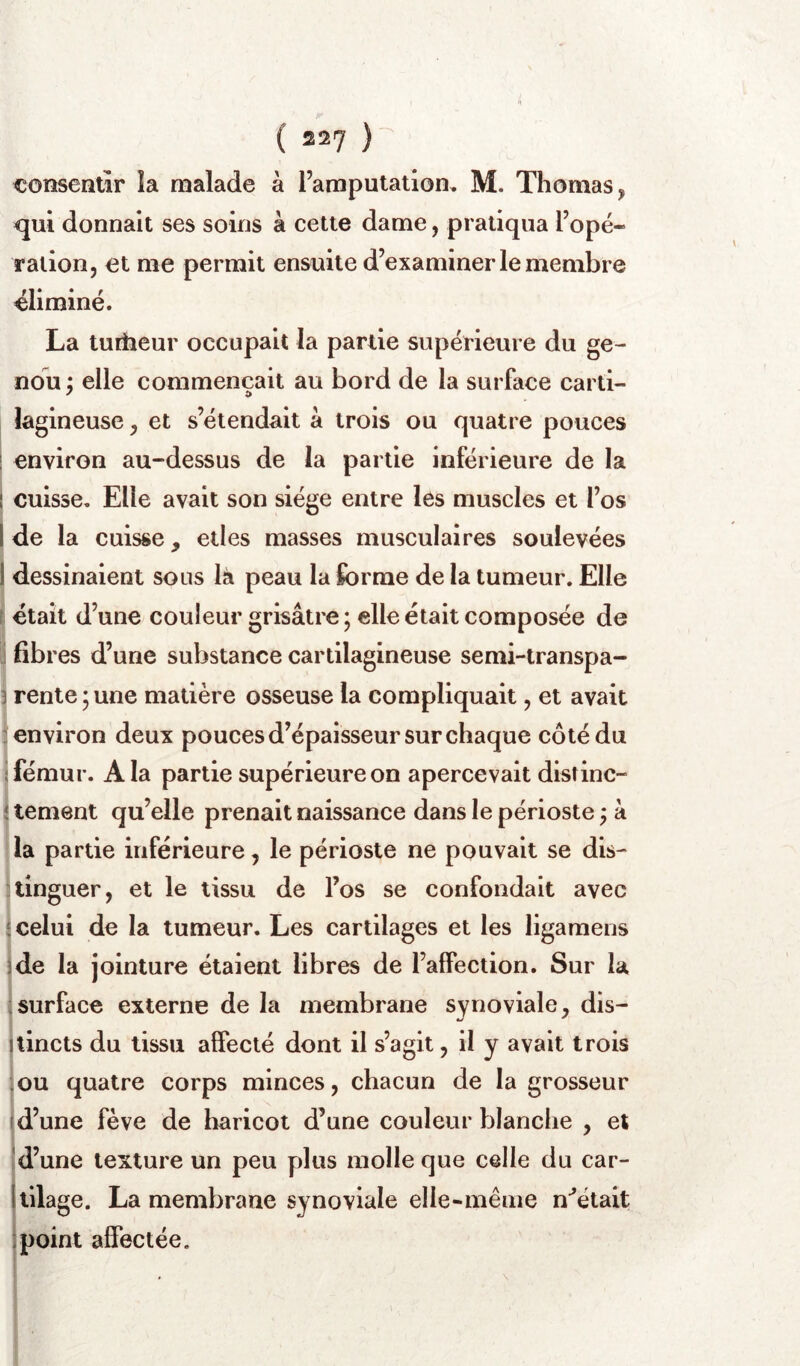 consentir îa malade à l’amputation, M. Thomas, <]ui donnait ses soins à cette dame, pratiqua l’opé- ration, et me permit ensuite d’examiner le membre éliminé. La turheur occupait la partie supérieure du ge- nou ; elle commençait au bord de la surface carti- lagineuse, et s’étendait à trois ou quatre pouces i environ au-dessus de la partie inférieure de la ! cuisse. Elle avait son siège entre les muscles et l’os I de la cuisse, elles masses musculaires soulevées I dessinaient sous là peau la forme de la tumeur. Elle : était d’une couleur grisâtre; elle était composée de j fibres d’une substance cartilagineuse semi-transpa- ) rente ; une matière osseuse la compliquait, et avait : environ deux pouces d’épaisseur sur chaque côté du i fémur. A la partie supérieure on apercevait distinc- i tement qu’elle prenait naissance dans le périoste ; à la partie inférieure, le périoste ne pouvait se dis- jtinguer, et le tissu de l’os se confondait avec î celui de la tumeur. Les cartilages et les ligamens jde la jointure étaient libres de l’affection. Sur la : surface externe de la membrane synoviale^ dis- llincts du tissu affecté dont il s’agit, il y avait trois ,ou quatre corps minces, chacun de la grosseur (d’une fève de haricot d’une couleur blanche , et ! d’une texture un peu plus molle que celle du car- tilage. La membrane synoviale elle-même n^était .point affectée.