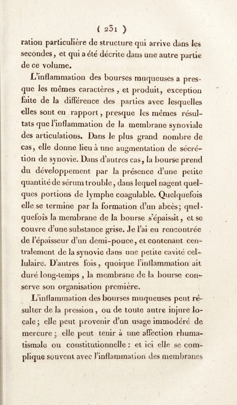 ration particulière de structure qui arrive dans les secondes, et qui a été décrite dans une autre partie de ce volume. L’inflammation des bourses muqueuses a pres- que les mêmes caractères , et produit, exception faite de la différence des parties avec lesquelles elles sont en rapport, presque les mêmes résul- tats que l’inflammation de la membrane synoviale des articulations. Dans le plus grand nombre de cas, elle donne lieu a une augmentation de sécré- tion de synovie. Dans d’autres cas, la bourse prend du développement par la présence d’une petite quantité de sérum trouble, dans lequel nagent quel- ques portions de lymphe coagulable. Quelquefois elle se termine par la formation d’un abcès; quel- quefois la membrane de la bourse s’épaissit, et se couvre d’une substance grise. Je l’ai eu rencontrée de l’épaisseur d’un demi-pouce, et contenant cen- tralement de la synovie dans une petite cavité cel- lulaire. D’autres fois, quoique l’inflammation ait duré long-temps , la membrane de la bourse con- serve son organisation première. L’inflammation des bourses muqueuses peut ré- sulter de la pression, ou de toute autre injure lo- cale ; elle peut provenir d’un usage immodéré de mercure ; elle peut tenir à une affection rhuma- tismale ou constitutionnelle : et ici elle se com- plique souvent avec l’inflammation des membranes /