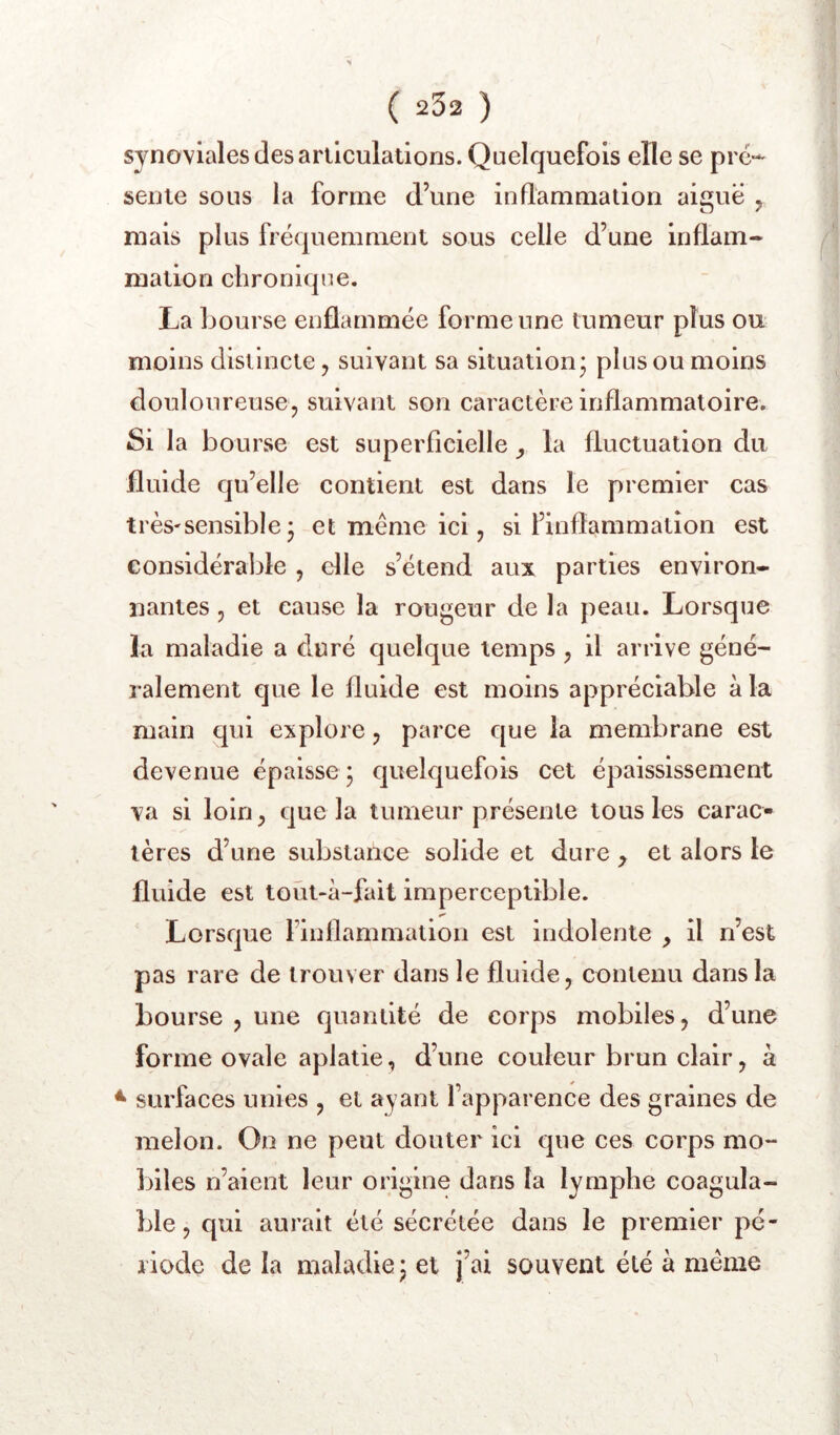 synoviales des articulations. Quelquefois elle se pré- sente sous la forme d’une inflammation aiguë ^ mais plus fréquemment sous celle d’une inflam- mation chronique. La bourse enflammée forme une tumeur plus ou moins distincte j suivant sa situation’ plus ou moins douloureuse, suivant son caractère inflammatoire. Si la bourse est superficielle ^ la fluctuation du fluide qu’elle contient est dans le premier cas très-sensible • et meme ici, si l’inflammation est considérable , elle s’étend aux parties environ- nantes , et cause la rougeur de la peau. Lorsque la maladie a duré quelque temps , il arrive géné- ralement que le fluide est moins appréciable à la main qui explore, parce que la membrane est devenue épaisse ; quelquefois cet épaississement va si loin, que la tumeur présente tous les carac- tères d’une substance solide et dure , et alors le fluide est toût-à-fait imperceptible. Lorsque rinllammation est indolente il n’est pas rare de trouver dans le fluide, contenu dans la bourse , une quantité de corps mobiles, d’une forme ovale aplatie, d’une couleur brun clair, à ^ surfaces unies , et ayant l’apparence des graines de melon. On ne peut douter ici que ces corps mo- biles n’aient leur origine dans la lymphe coagula- ble , qui aurait été sécrétée dans le premier pé- riode de la maladie, et j’ai souvent été à même