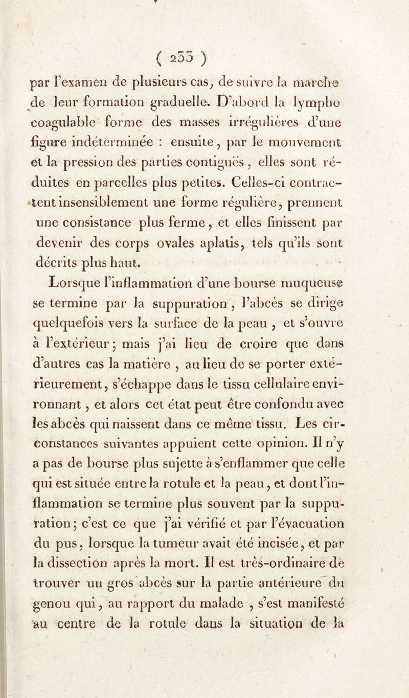 (r^ ^ \ 20v) ) par l’examen de plusieurs cas^ de suivre îa marche de leur formation graduelle. D’abord la lymphe coagulable forme des masses irrégulières d’une figure indéterminée : ensuite, par le mouvement et la pression des parties contiguës, elles sont ré- duites en parcelles plus petites. Celles-ci contrac- tent insensiblement une forme régulière, prennent une consistance plus ferme, et elles linissent par devenir des corps ovales aplatis, tels qu’ils sont décrits plus haut. Lorsque l’inflammadon d’une bourse muqueuse se termine par la suppuration , l’abcès se dirige quelquefois vers la surface de la peau , et s’ouvre à l’extérieur; mais j’ai lieu de croire que dans d’autres cas la matière , au lieu de se porter exté- rieurement, s’échappe dans le tissu cellulaire envi- ronnant , et alors cet état peut être confondu avec les abcès qui naissent dans ce même tissu. Les cir- constances suivantes appuient cette opinion. Il n’y a pas de bourse plus sujette à s’enflammer que celle qui est située entre la rotule et la peau, et dont l’in- flammation se termine plus souvent par la suppu- ration ; c’est ce que j’ai vérifié et par l’évacuation du pus, lorsque la tumeur avait été incisée, et par la dissection après la mort. Il est très-ordinaire de trouver un gros abcès sur la partie antérieure du genou qui, au rapport du malade , s’est manifesté au centre de la rotule dans la situation de la