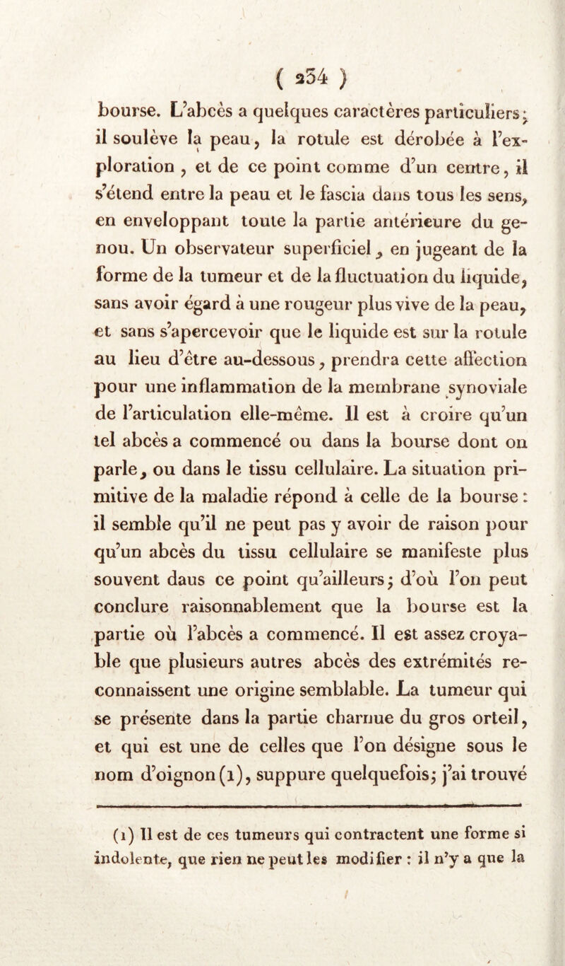 bourse. L’abcès a quelques caractères particuliers^ il soulève la peau, la rotule est dérobée à l’ex- ploration , et de ce point comme d’un centre, il s’étend entre la peau et le fascia dans tous les sens, en enveloppant toute la partie antérieure du ge- nou. Un observateur superficiel^ en jugeant de la forme de la tumeur et de la fluctuation du liquide, sans avoir égard à une rougeur plus vive de la peau, et sans s’apercevoir que le liquide est sur la rotule au lieu d’étre au-dessous, prendra cette afiéction pour une inflammation de la membrane synoviale de l’articulation elle-même. 11 est a croire qu’un tel abcès a commencé ou dans la bourse dont on parle, ou dans le tissu cellulaire. La situation pri- mitive de la maladie répond à celle de la bourse : il semble qu’il ne peut pas y avoir de raison pour qu’un abcès du tissu cellulaire se manifeste plus souvent daus ce point qu’ailleurs; d’où l’on peut conclure raisonnablement que la bourse est la .partie où l’abcès a commencé. Il est assez croya- ble que plusieurs autres abcès des extrémités re- connaissent une origine semblable. La tumeur qui se présente dans la partie charnue du gros orteil, et qui est une de celles que l’on désigne sous le nom d’oignon (i), suppure quelquefoisj j’ai trouvé (i) 11 est de ces tumeurs qui contractent une forme si indolente, que rien ne peut les modifier : il n’y a que la