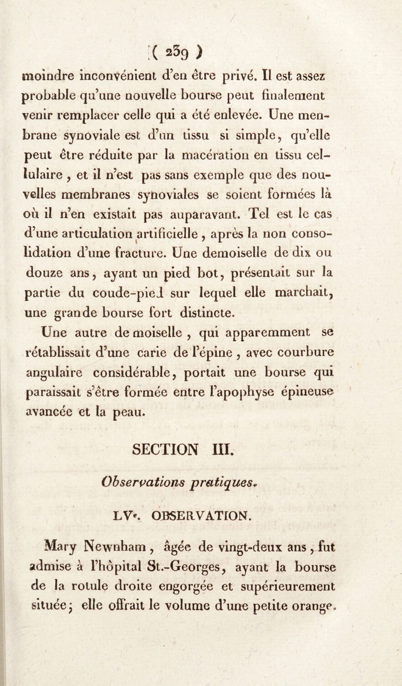 / X 239 ) moindre inconvénient d’en être privé. Il est assez probable qn’une nouvelle bourse peut finalement venir remplacer celle qui a été enlevée. Une men- brane synoviale est d’un tissu si simple, qu’elle peut être réduite par la macération en tissu cel- lulaire , et il n’est pas sans exemple que des nou- velles membranes synoviales se soient formées là où il n’en existait pas auparavant. Tel est le cas d’une articulation artificielle , après la non conso- lidation d’une fracture. Une demoiselle de dix ou douze ans, ayant un pied bot, présentait sur la partie du coude-pied sur lequel elle marchait, une grande bourse fort distincte. Une autre de moiselle , qui apparemment se rétablissait d’une carie de l’épine , avec courbure angulaire considérable, portait une bourse qui paraissait s’étre formée entre l’apophyse épineuse avancée et la peau. SECTION III. Observations pratiques^ J OBSERVATION. Mary Newnham , âgée de vingt-deux ans , fut admise à l’hôpital St.-Georges, ayant la bourse de la rotule droite engorgée et supérieurement située j elle offrait le volume d’une petite orange.