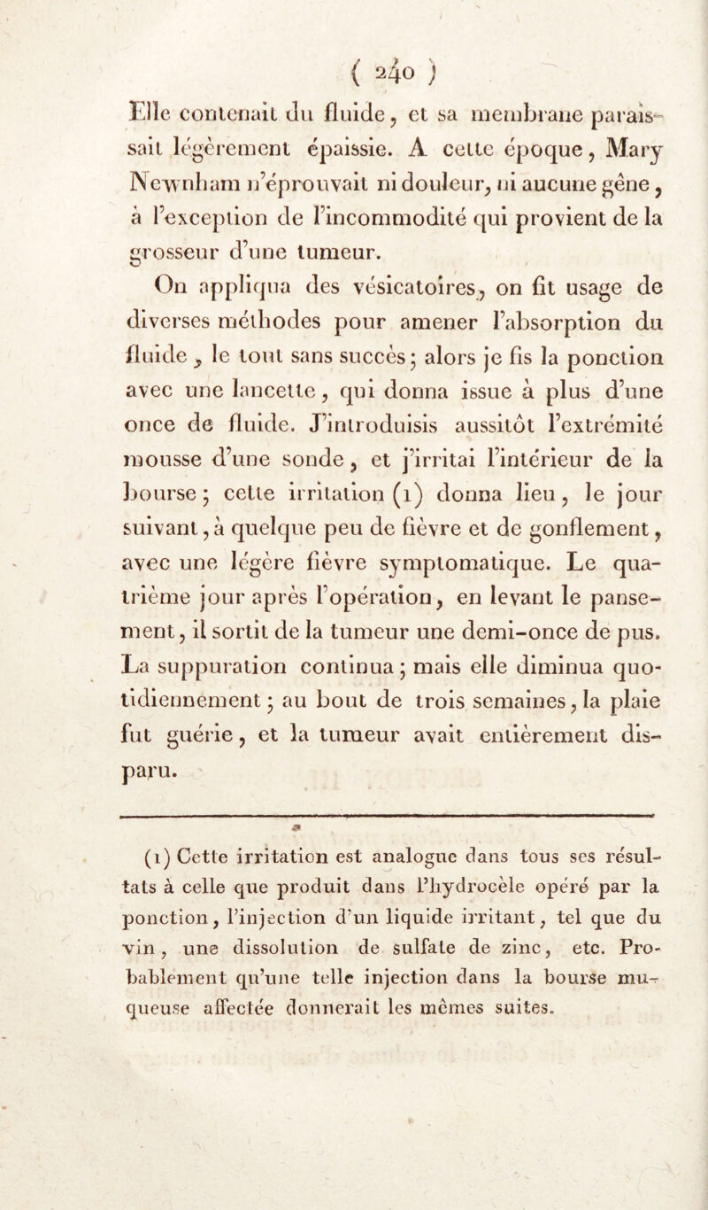 y ( 240 ) Elle conteuaiL Ju fluide 5 et sa meiubrane parais-- sait légèrement épaissie. A cette époque, Mary Neiynliarn n’éprouvait ni douleur^ ni aucune gêne, à l’exception de l’incommodité qui provient de la m osseur d’une tumeur. O On appliqua des vésicatoires, on fit usage de diverses méthodes pour amener l’absorption du fluide y le tout sans succès • alors je fis la ponction avec une lancette, qui donna issue à plus d’une once de fluide. J’introduisis aussitôt l’extrémité mousse d’une sonde, et j’irritai l’intérieur de la bourse; cette irritation (1) donna heu, le jour suivant,à quelque peu de fièvre et de gonflement, avec une légère fièvre symptomatique. Le qua- trième jour après l’opération, en levant le panse- ment, il sortit de la tumeur une demi-once de pus. La suppuration continua; mais elle diminua quo- tidiennement; au bout de trois semaines, la plaie fut guérie, et la tumeur avait entièrement dis- paru. (1) Cette irritation est analogue dans tous ses résul- tats à celle que produit dans Pliydrocèle opéré par la ponction, rinjection d’un liquide irritant, tel que du vin, une dissolution de sulfate de zinc, etc. Pro- bablement qu’une telle injection dans la bourse mu^ queuse alfectée donnerait les memes suites.