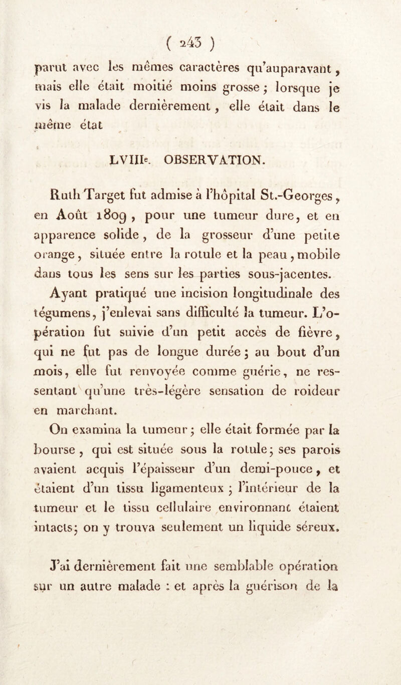 parut avec les mêmes caractères qu’auparavant, mais elle était moitié moins grosse ; lorsque je vis la malade dernièrement, elle était dans le même état LVIIIe. OBSERVATION. Ruili Target fut admise à l’hôpital St.-Georges, en Août 1809 , pour une tumeur dure, et en apparence solide , de la grosseur d’une petite orange , située entre la rotule et la peau , mobile dans tous les sens sur les pai'ties sous-jacentes. Ayant pratiqué une incision longitudinale des tégumens, j’enlevai sans difficulté îa tumeur. L’o- pération fut suivie d’un petit accès de fièvre, qui ne fut pas de longue durée ; au bout d’un mois, elle fut renvoyée comme guérie, ne res- sentant qu’une très-légère sensation de roideur en marchant. On examina la tumeur; elle était formée par la bourse , qui est située sous la rotule ; ses parois avaient acquis l’épaisseur d’un demi-pouce, et étaient d’un tissu ligamenteux ; l’intérieur de la tumeur et le tissu cellulaire environnant étaient intacts; on y trouva seulement un liquide séreux. J’ai dernièrement fait une semblable opération sur un autre malade : et après la guérison de la