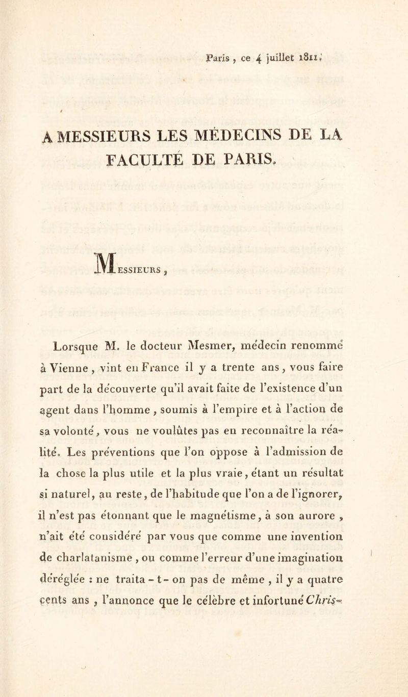 é A MESSIEURS LES MÉDECINS DE LA FACULTÉ DE PARIS, ESSIEURS 3 Lorsque M, le docteur Mesmer, me'decin renomme à Vienne , vint en France il J a trente ans, vous faire part de la decouverte qu’il avait faite de l’existence d’un agent dans l’homme, soumis à l’empire et à l’action de sa volonté, vous ne voulûtes pas en reconnaître la rea-^ lité. Les préventions que l’on oppose à l’admission de la chose la plus utile et la plus vraie, e'tant un résultat si naturel, au reste, de l’habitude que l’on a de l’ignorer, il n’est pas e'tonnant que le magnétisme, à son aurore , n’ait ete' couside're' par vous que comme une invention, de charlatanisme , ou comme l’erreur d’une imagination de're'gle'e : ne traita - t - on pas de même , il j a quatre çents ans , l’annonce que le célèbre et infortune'