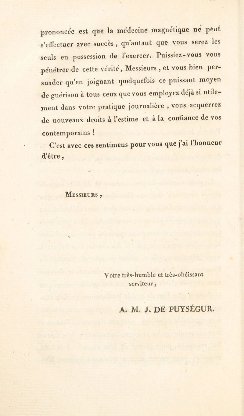 prononcée est que la medecine magnétique ne peut s’effectuer avec succès, qu’autant que vous serez les seuls en possession de l’exercer. Puissiez-vous vous pénétrer de celte vérité. Messieurs , et vous bien per- suader qu’en joignant quelquefois ce puissant moyen de guérison à tous ceux que vous employez déjà si utile- ment dans votre pratique journalière , vous acquerrez de nouveaux droits à l’estime et à la confiance de vos contemporains ! C’est avec ces sentimens pour vous que jai 1 honneur d’être, Messieurs , Votre très-humbîe et très-obéissant serviteur,