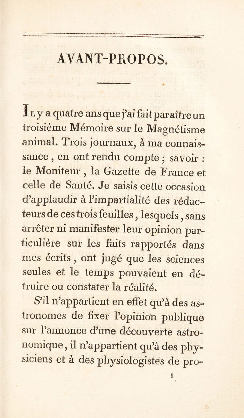 AVANT-PROPOS Ilj a quatre ans que j’ai fait paraître un troisième Mémoire sur le Magnétisme animal. Trois journaux, à ma connais- sance , en ont rendu compte ; savoir : le Moniteur , la Gazette de France et celle de Santé. Je saisis cette occasion d’applaudir à l’impartialité des rédac- teurs de ces trois feuilles, lesquels, sans arrêter ni manifester leur opinion par- ticulière sur les faits rapportés dans mes écrits, ont jugé que les sciences seules et le temps pouvaient en dé- truire ou constater la réalité. S’il n’appartient en effet qu’à des as- tronomes de fixer l’opinion publique sur l’annonce d’une découverte astro- nomique , il n’appartient qu’à des phy- siciens et à des physiologistes de pro- l