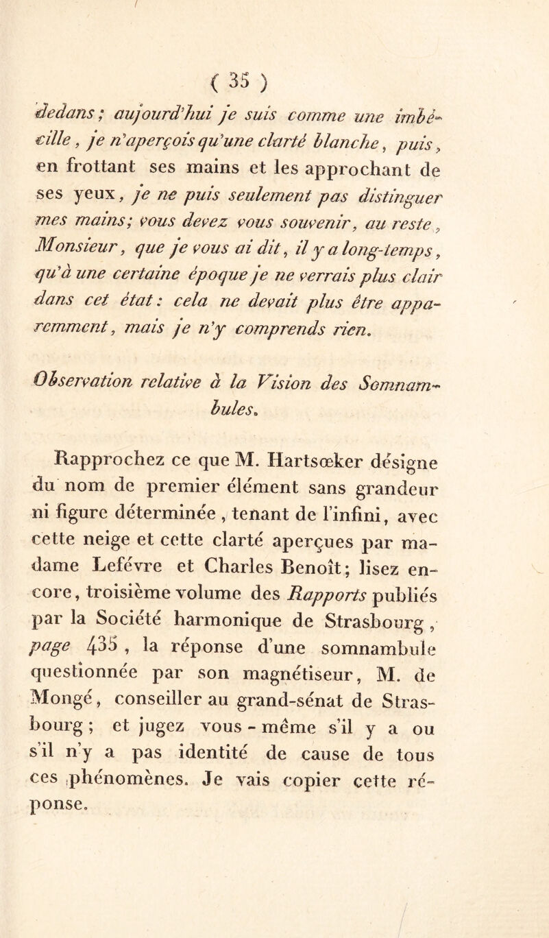 dedans; aujourd'hui je suis comme une imhè^ cille, je n'aperçois qu'une clarté blanche, puis, €n frottant ses mains et les approchant de ses yeux, je ne puis seulement pas distinguer mes mains; vous devez vous souvenir, au reste ^ Monsieur, que je vous ai dit ^ il y a long-temps, qu'à une certaine époque je ne verrais plus clair dans cet état: cela ne devait plus être appa^- rcmmcnt, mais je n'y comprends rien. Observation relative à la Vision des Somnam-^ hules. Rapprochez ce que M. Hartsœker désigné du nom de premier élément sans grandeur ni figure déterminée , tenant de l’infini, avec cette neige et cette clarté aperçues par ma- dame Lefèvre et Charles Benoît; lisez en- core , troisième volume des Rapports publiés par la Société harmonique de Strasbourg , page 435 , la réponse d’une somnambule questionnée par son magnétiseur, M. de Mongé, conseiller au grand-sénat de Stras- bourg ; et jugez vous - même s’il y a ou s’il n’y a pas identité de cause de tous ces .phénomènes. Je vais copier cette ré- ponse.