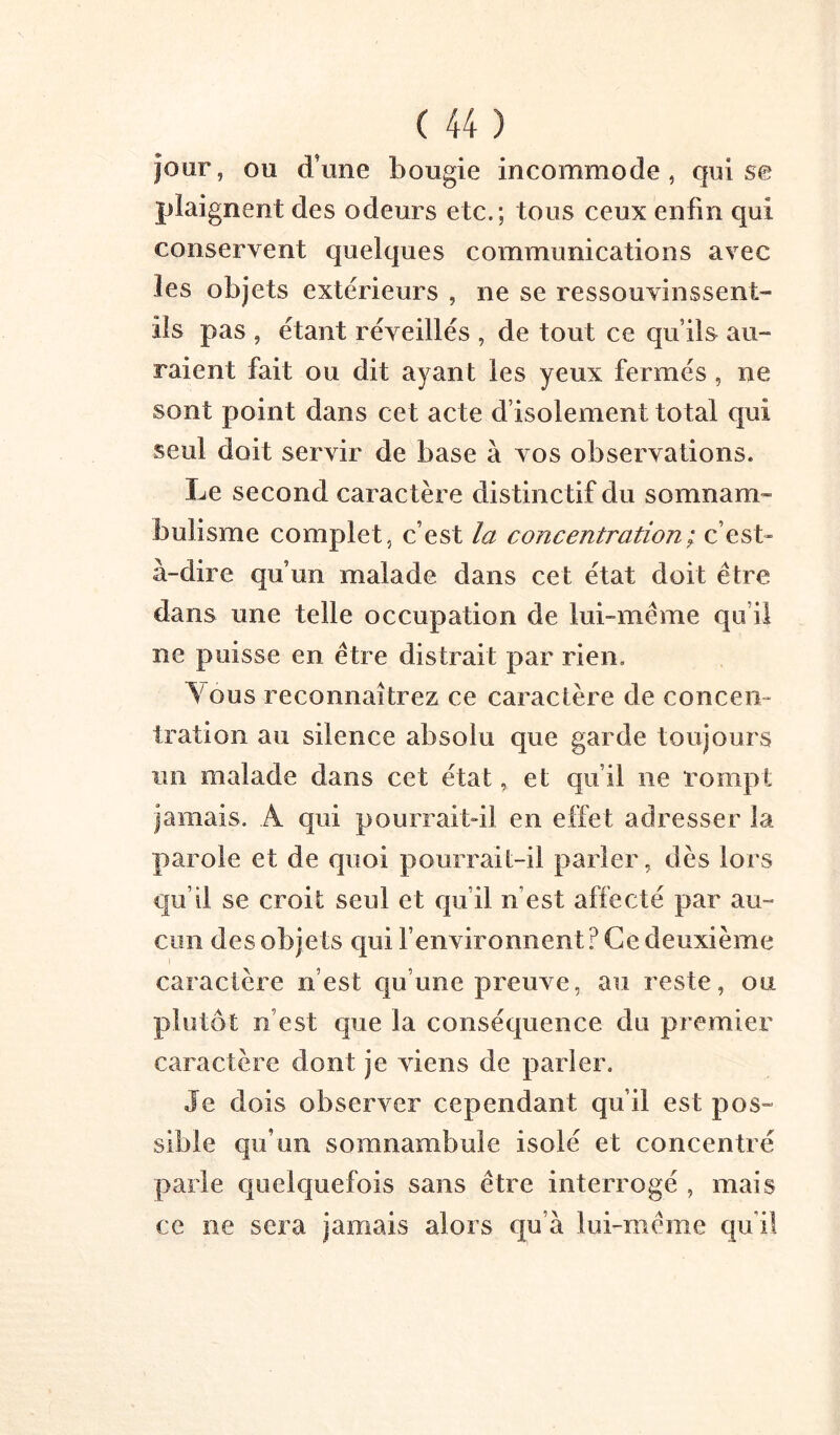 jour, ou d’une bougie incommode, qui se plaignent des odeurs etc.; tous ceux enfin qui conservent quelques communications avec les objets extérieurs , ne se ressouvinssent- ils pas , étant réveillés , de tout ce qu’ils au- raient fait ou dit ayant les yeux fermés, ne sont point dans cet acte d’isolement total qui seul doit servir de base à vos observations. Le second caractère distinctif du somnam- bulisme complet, c’est la concentration ; c’est- à-dire qu’un malade dans cet état doit être dans une telle occupation de lui-même qu’il ne puisse en être distrait par rien. Vous reconnaîtrez ce caractère de conceii- tration au silence absolu que garde toujours un malade dans cet état, et qu’il ne rompt jamais. A qui pourraitdl en effet adresser la parole et de quoi pourrait-il parler, dès lors qu’il se croit seul et qu’il n’est affecté par au- cun des obje ts qui l’environnent ? Ce deuxième caractère n’est qu’une preuve, au reste, ou plutôt n’est que la conséquence du premier caractère dont je viens de parler. Je dois observer cependant qu’il est pos- sible qu’un somnambule isolé et concentré parle quelquefois sans être interrogé , mais ce ne sera jamais alors qu’à lui-même qu’il