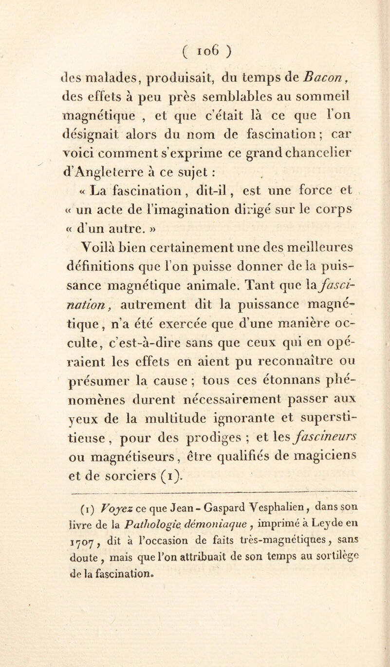 lies malades, produisait, du temps de Bacon, des effets à peu près semblables au sommeil magnétique , et que c’était là ce que l’on désignait alors du nom de fascination ; car voici comment s’exprime ce grand chancelier d’Angleterre à ce sujet : « La fascination, dit-il, est une force et « un acte de l’imagination dirigé sur le corps d’un autre. » Voilà bien certainement une des meilleures définitions que l’on puisse donner delà puis- sance magnétique animale. Tant que la fasci- nation, autrement dit la puissance magné- tique , n’a été exercée que d’une manière oc- culte, c’est-à-dire sans que ceux qui en opé- raient les effets en aient pu reconnaître ou présumer la cause ; tous ces étonnans phé- nomènes durent nécessairement passer aux yeux de la multitude ignorante et supersti- tieuse , pour des prodiges ; et les fascineurs ou magnétiseurs, être qualifiés de magiciens et de sorciers (i). ( I ) Voyez ce que Jean - Gaspard Vesphalien j dans son livre de la Pathologie, démoniaque , imprimé à Leyde en 1*707, dit à l’occasion de faits très-magnétiques, sans doute , mais que l’on attribuait de son temps au sortilège de la fascination.