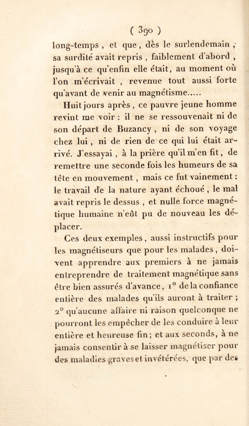 ( Sgo ) long-temps , et que , dès le surlendemain ; sa surdité avait repris , faiblement d’abord , jusqu’à ce qu’enfin elle était, au moment ou l’on m’écrivait , revenue tout aussi forte qu’avant de venir au magnétisme Huit jours après , ce pauvre jeune homme revint me voir : il ne se ressouvenait ni de son départ de Buzancy , ni de son voyage chez lui, ni de rien de ce qui lui était ar- rivé. J’essayai , à la prière qu’il m’en fit, de remettre une seconde fois les humeurs de sa tête en mouvement , mais ce fut vainement : le travail de la nature ayant échoué , le mal avait repris le dessus , et nulle force magné- tique humaine n’eût pu de nouveau les dé- placer. Ces deux exemples, aussi instructifs pour les magnétiseurs que pour les malades, doi- vent apprendre aux premiers à ne jamais entreprendre de traitement magnétique sans être bien assurés d’avance, delà confiance entière des malades qu’ils auront à traiter ; 'jP qu’aucune affaire ni raison quelconque ne pourront les empêcher de les conduire à leur entière et heureuse fin; et aux seconds, a ne jamais consentir à se laisser magnétiser pour des maladies graves et invétérées, que par de» \