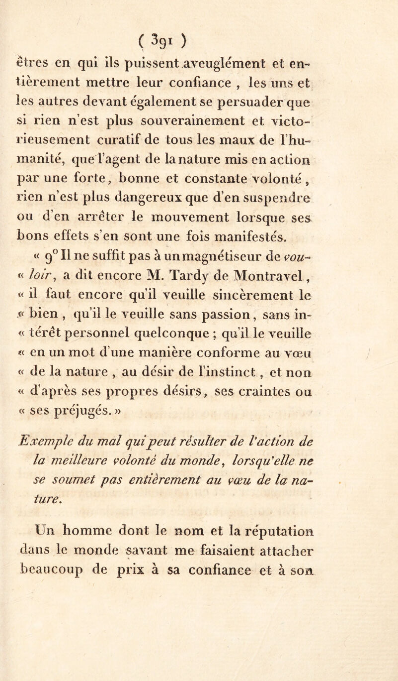 ( ) êtres en qui ils puissent aveuglément et en- tièrement mettre leur confiance , les uns et les autres devant également se persuader que si rien n’est plus souverainement et victo- rieusement curatif de tous les maux de l’hu- manité, que l’agent de la nature mis en action par une forte, bonne et constante volonté, rien n’est plus dangereux que d’en suspendre ou d’en arrêter le mouvement lorsque ses bons effets s’en sont une fois manifestés. « 9^11 ne suffit pas à unmagnétiseiir de « loir^ a dit encore M. Tardy de Montravel, « il faut encore qu’il veuille sincèrement le bien , qu’il le veuille sans passion, sans in- « térêt personnel quelconque ; qu’il le veuille « en un mot d’une manière conforme au vœu de la nature , au désir de l’instinct, et non « d’après ses propres désirs, ses craintes ou « ses préjugés. » Exemple du mal quipeut résulter de Vaction de la meilleure volonté du monde^ lorsqu'elle ne se soumet pas entièrement au vœu de la na- ture. Un homme dont le nom et la réputation dans le monde savant me faisaient attacher beaucoup de prix à sa confiance et à son