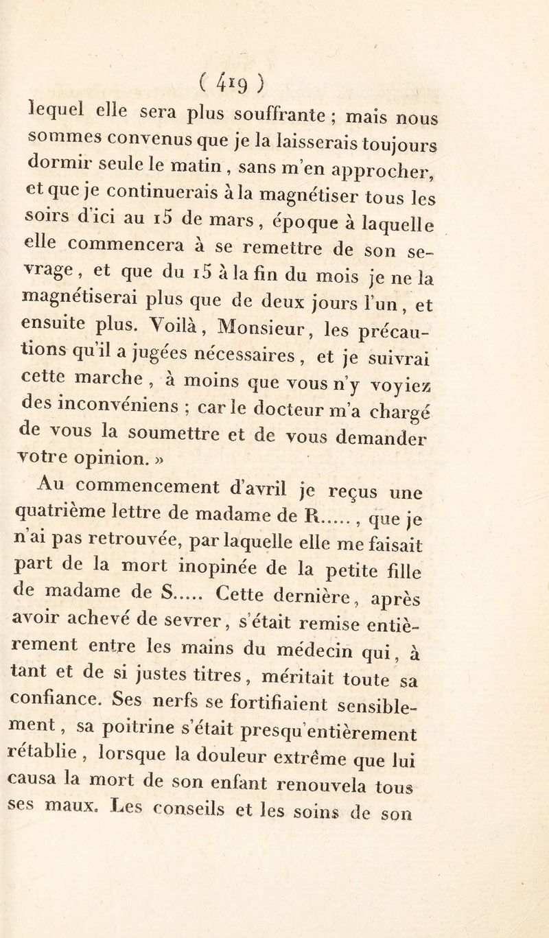 ( 4^9 ) lequel elle sera plus souffrante ; mais nous sommes convenus que je la laisserais toujours dormir seule le matin, sans m’en approcher, et que je continuerais à la magnétiser tous les soirs d’ici au i5 de mars, époque à laquelle elle commencera à se remettre de son se- vrage, et que du i5 a la fin du mois je ne la magnétiserai plus que de deux jours l’un, et ensuite plus. Voilà, Monsieur, les précau- tions qu’il a jugées nécessaires , et je suivrai cette marche , à moins que vous n’y voyiez des inconvéniens ; car le docteur m’a chargé de vous la soumettre et de vous demander yotre opinion. » Au commencement d’avril je reçus une quatrième lettre de madame de R , (jue je n’ai pas retrouvée, par laquelle elle me faisait part de la mort inopinée de la petite fille de madame de S Cette dernière, après avoir achevé de sevrer, s’était remise entiè- rement entre les mains du médecin qui à tant et de si justes titres, méritait toute sa confiance. Ses nerfs se fortifiaient sensible- ment , sa poitrine s’était presqu’entièrement rétablie , lorsque la douleur extrême que lui causa la mort de son enfant renouvela tous ses maux. Les conseils et les soins de son