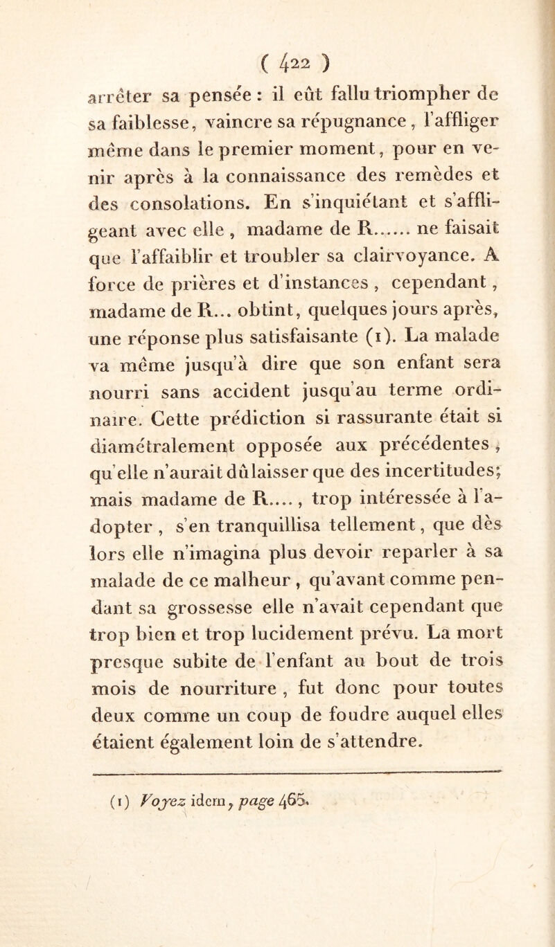 arrêter sa pensée: il eût fallu triompher de sa faiblesse, vaincre sa répugnance, l’affliger même dans le premier moment, pour en ve- nir apres à la connaissance des remèdes et des consolations. En s’inquiétant et s’affli- geant avec elle , madame de R ne faisait que l’affaiblir et troubler sa clairvoyance. A force de prières et d’instances , cependant, madame de R... obtint, quelques jours après, une réponse plus satisfaisante (i). La malade va même jusqu’à dire que son entant sera nourri sans accident jusqu au terme ordi- naire. Cette prédiction si rassurante était si diamétralement opposée aux précédentes ^ qu elle n’aurait dûlaisser que des incertitudes; mais madame de R...., trop intéressée à l’a- dopter , s’en tranquillisa tellement, que dès lors elle n’imagina plus devoir reparler à sa malade de ce malheur , qu’avant comme pen- dant sa grossesse elle n’avait cependant que trop bien et trop lucidement prévu. La mort presque subite de l’enfant au bout de trois mois de nourriture , fut donc pour toutes deux comme un coup de foudre auquel elles étaient également loin de s’attendre. ( ï ) Vojez idem ^ pagQ 4ûS.