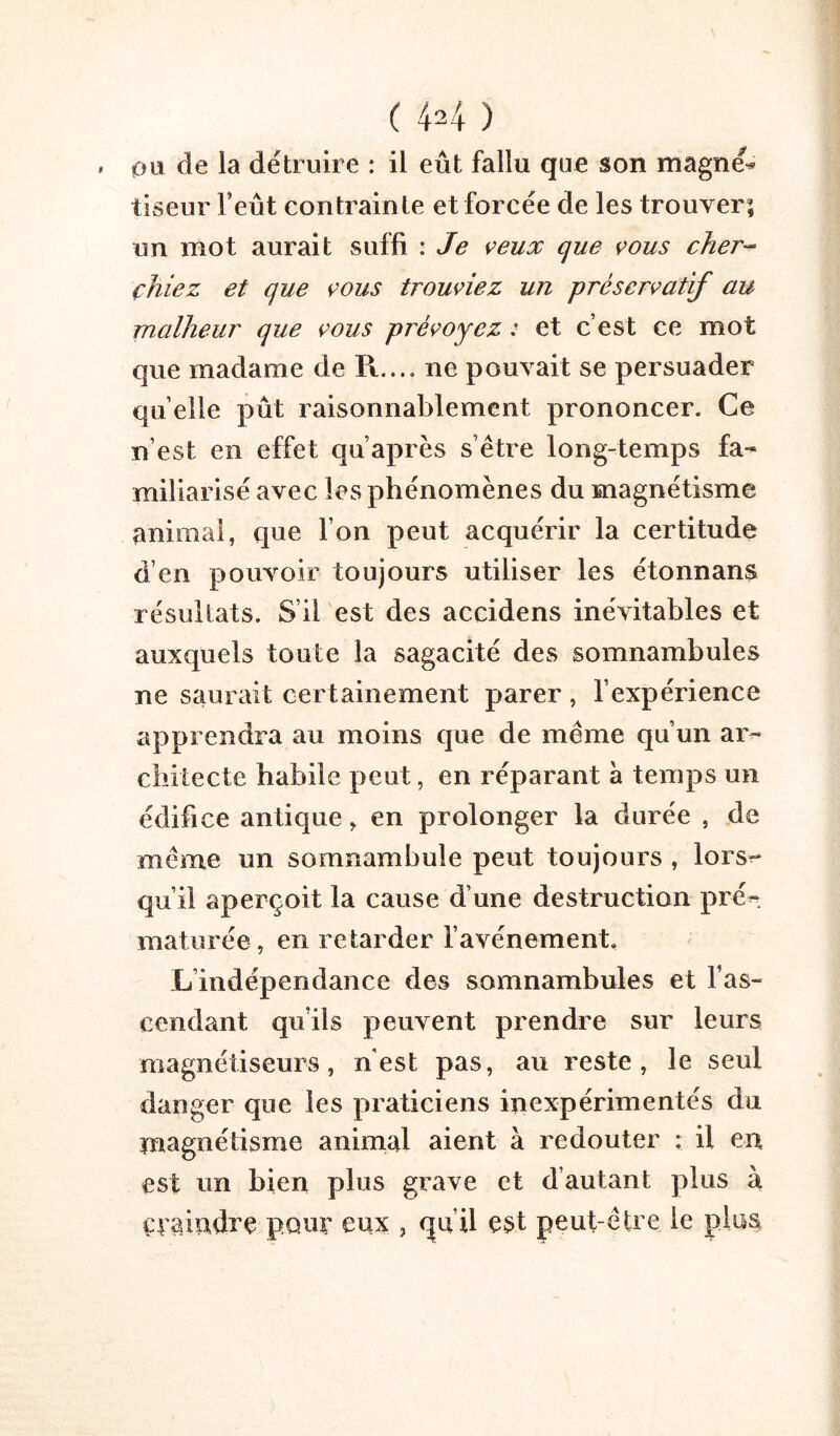 0Li de la détruire : il eût fallu que son magnée tiseur l’eût contrainte et forcée de les trouver; un mot aurait suffi : Je veux que vous cher- chiez et que vous trouviez un préservatif au malheur que vous prévoyez : et c’est ce mot que madame de R..., ne pouvait se persuader quelle pût raisonnablement prononcer. Ce n’est en effet qu’après s’être long-temps fa- miliarisé avec les phénomènes du magnétisme animal, que l’on peut acquérir la certitude d’en pouvoir toujours utiliser les étonnans résultats. S’il est des accidens inévitables et auxquels toute la sagacité des somnambules ne saurait certainement parer, l’expérience apprendra au moins que de même qu’un ar- clritecte habile peut, en réparant à temps un édifice antique ^ en prolonger la durée , de même un somnambule peut toujours , lors^ qu’il aperçoit la cause d’une destruction prén maturée, en retarder l’avénement. L’indépendance des somnambules et l’as- cendant qu’ils peuvent prendre sur leurs magnétiseurs, n'est pas, au reste, le seul danger que les praticiens inexpérimentés du magnétisme animal aient à redouter : il en est un bien plus grave et d’autant plus à çnaindre pour eux , qu’il est peut-être le plus