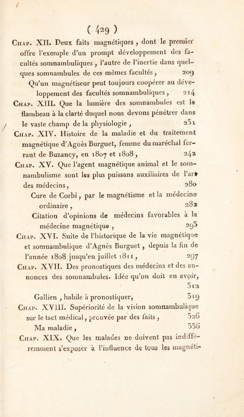 é ( 429 ) Chap. XïI. Deux faits magnétiques ^ dont le premier offre l’exemple d’un prompt développement aes fa- cultés somnambuliques , l’autre de l’inertie dans quel- ques somnambules de ces mêmes facultés ^ 209 Qu’un magnétiseur peut toujours coopérer au déve- loppement des facultés somnambuliques, 214 Chap. XIIL Que la lumière des somnambules est la flambeau à la clarté duquel nous devons pénétrer dans / le vaste champ de la physiologie , 251 Chap. XIV. Histoire de la maladie et du traitement magnétique d’Agnès Burguet^ femme du maréchal fer- rant de Buzancy^ en 1807 et 1808 y 242 Chap. XV. Que l’agent magnétique animal et le som- nambulisme sont les plus puissans auxiliaires de i’ar* des médecins ; 2,80 Cure de Corbi y par le magnétisme et la medecine ordinaire y 282 Citation d’opinions de médecins favorables à la médecine magnétique , 29^ Chap. XVI. Suite de l’historique de la vie magnétique et somnambulique d’Agnès Burguet , depuis la fin de l’année 1808 jusqu’en juillet 1811, 297 Chap. XVII. Des pronostiques des médecins et des an- nonces des somnambules. Idée qu’on doit en avpir^ 5t2 Gallien , habile à pronostiquer, 519 ~ Chap. XVill. Supériorité de la vision somnambulique sur le tact médical, prouvée par des faits , 520 Ma maladie , Chap. XIX. Que les malades ne doivent pas indiffé- remment s’exposer à l’influence de tous les magnéli-