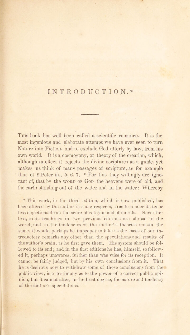 INTRODUCTION.* This book has well been called a scientific romance. It is the most ingenious and elaborate attempt we have ever seen to turn Nature into Fiction, and to exclude God utterly by law, from his own world. It is a cosmogony, or theory of the creation, which, although in effect it rejects the divine scriptures as a guide, yet makes us think of many passages of scripture, as for example that of 2 Peter ill., 5, 6, 7, “ For this they willingly are igno- rant of, that by the word of God the heavens were of old, and the earth standing out of the water and in the water: Whereby * This work, in the third edition, which is now published, has been altered by the author in some respects, so as to render its tenor less objectionable on the score of religion and of morals. Neverthe- less, as its teachings in two previous editions are abroad in the world, and as the tendencies of the author’s theories remain the same, it would perhaps be improper to take as the basis of our in- troductory remarks any other than the speculations and results of the author’s brain, as he first gave them. His system should be fol- lowed to its end; and in the first editions he has, himself, so follow- ed it, perhaps unawares, further than was wise for its reception. It cannot be fairly judged, but by his own conclusions from it. That he is desirous now to withdraw some of those conclusions from the public view, is a testimony as to the power of a correct public opi- nion, but it cannot alter, in the least degree, the nature and tendency of the author’s speculations.