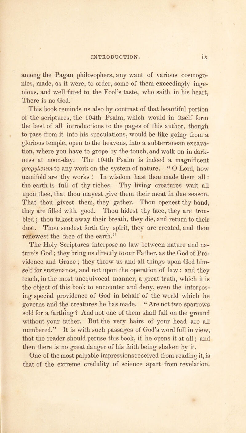 among the Pagan philosophers, any want of various cosmogo- nies, made, as it were, to order, some of them exceedingly inge- nious, and well fitted to the Fool’s taste, who saith in his heart, There is no God. This book reminds us also by contrast of that beautiful portion of the scriptures, the 104th Psalm, which would in itself form the best of all introductions to the pages of this author, though to pass from it into his speculations, would be like going from a glorious temple, open to the heavens, into a subterranean excava- tion, where you have to grope by the touch, and walk on in dark- ness at noon-day. The 104th Psalm is indeed a magnificent propylccum to any work on the system of nature. “ O Lord, how manifold are thy works ! In wisdom hast thou made them all: the earth is full of thy riches. Thy living creatures wait all upon thee, that thou mayest give them their meat in due season. That thou givest them, they gather. Thou openest thy hand, they are filled with good. Thou hidest thy face, they are trou- bled ; thou takest away their breath, they die, and return to their dust. Thou sendest forth thy spirit, they are created, and thou renewest the face of the earth.” The Holy Scriptures interpose no law between nature and na- ture’s God; they bring us directly to our Father, as the God of Pro- vidence and Grace ; they throw us and all things upon God him- self for sustenance, and not upon the operation of law: and they teach, in the most unequivocal manner, a great truth, which it is the object of this book to encounter and deny, even the interpos- ing special providence of God in behalf of the world which he governs and the creatures he has made. “ Are not two sparrows sold for a farthing ? And not one of them shall fall on the ground without your father. But the very hairs of your head are all numbered.” It is with such passages of God’s word full in view, that the reader should peruse this book, if he opens it at all; and then there is no great danger of his faith being shaken by it. One of the most palpable impressions received from reading it, is that of the extreme credulity of science apart from revelation.