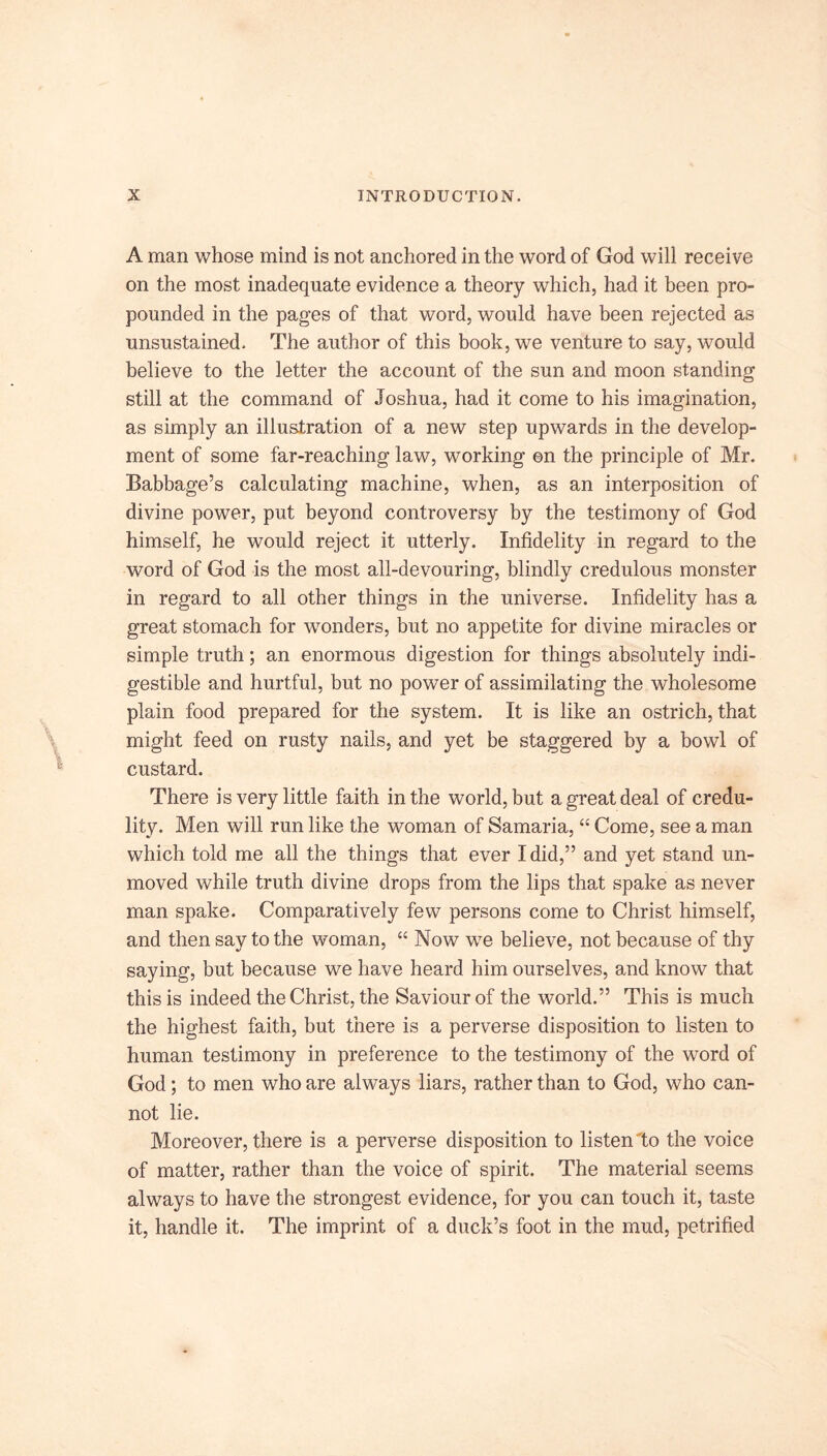A man whose mind is not anchored in the word of God will receive on the most inadequate evidence a theory which, had it been pro- pounded in the pages of that word, would have been rejected as unsustained. The author of this book, we venture to say, would believe to the letter the account of the sun and moon standing still at the command of Joshua, had it come to his imagination, as simply an illustration of a new step upwards in the develop- ment of some far-reaching law, working ©n the principle of Mr. Babbage’s calculating machine, when, as an interposition of divine power, put beyond controversy by the testimony of God himself, he would reject it utterly. Infidelity in regard to the word of God is the most all-devouring, blindly credulous monster in regard to all other things in the universe. Infidelity has a great stomach for wonders, but no appetite for divine miracles or simple truth; an enormous digestion for things absolutely indi- gestible and hurtful, but no power of assimilating the wholesome plain food prepared for the system. It is like an ostrich, that might feed on rusty nails, and yet be staggered by a bowl of custard. There is very little faith in the world, but a great deal of credu- lity. Men will run like the woman of Samaria, “ Come, see a man which told me all the things that ever I did,” and yet stand un- moved while truth divine drops from the lips that spake as never man spake. Comparatively few persons come to Christ himself, and then say to the woman, “ Now we believe, not becamse of thy saying, but because we have heard him ourselves, and know that this is indeed the Christ, the Saviour of the world.” This is much the highest faith, but there is a perverse disposition to listen to human testimony in preference to the testimony of the word of God; to men who are always liars, rather than to God, who can- not lie. Moreover, there is a perverse disposition to listen to the voice of matter, rather than the voice of spirit. The material seems always to have the strongest evidence, for you can touch it, taste it, handle it. The imprint of a duck’s foot in the mud, petrified