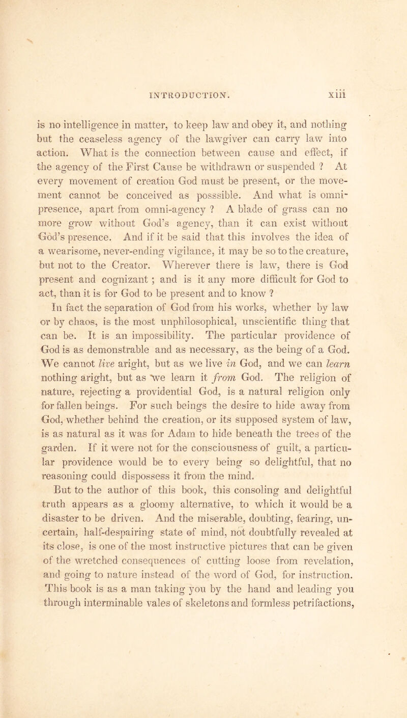 is no intelligence in matter, to keep law and obey it, and nothing but the ceaseless agency of the lawgiver can carry law into action. What is the connection between cause and effect, if the agency of the First Cause be withdrawn or suspended ? At every movement of creation God must be present, or the move- ment cannot be conceived as posssible. And what is omni- presence, apart from omni-agency ? A blade of grass can no more grow without God’s agency, than it can exist without God’s presence. And if it be said that this involves the idea of a wearisome, never-ending vigilance, it may be so to the creature, but not to the Creator. Wherever there is law, there is God present and cognizant ; and is it any more difficult for God to act, than it is for God to be present and to know ? In fact the separation of God from his works, whether by law or by chaos, is the most unphiiosophical, unscientific thing that can be. It is an impossibility. The particular providence of God is as demonstrable and as necessary, as the being of a God. We cannot live aright, but as we live in God, and we can learn nothing aright, but as we learn it from God, The religion of nature, rejecting a providential God, is a natural religion only for fallen beings. For such beings the desire to hide away from God, whether behind the creation, or its supposed system of law, is as natural as it was for Adam to hide beneath the trees of the garden. If it were not for the consciousness of guilt, a particu- lar providence would be to every being so delightful, that no reasoning could dispossess it from the mind. But to the author of this book, this consoling and delightful truth appears as a gloomy alternative, to which it would be a disaster to be driven. And the miserable, doubting, fearing, un- certain, half-despairing state of mind, not doubtfully revealed at its close, is one of the most instructive pictures that can be given of the wretched consequences of cutting loose from revelation, and going to nature instead of the word of God, for instruction. This book is as a man taking you by the hand and leading you through interminable vales of skeletons and formless petrifactions,