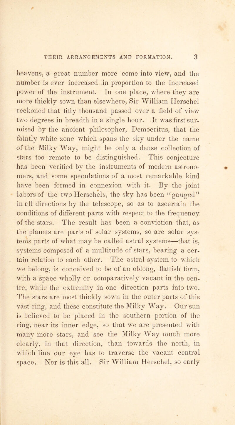 heavens, a great number more come into view, and the number is ever increased in proportion to the increased power of the instrument. In one place, where they are more thickly sown than elsewhere, Sir William Herschel reckoned that fifty thousand passed over a field of view two degrees in breadth in a single hour. It was first sur- mised by the ancient philosopher, Democritus, that the faintly white zone which spans the sky under the name of the Milky Way, might be only a dense collection of stars too remote to be distinguished. This conjecture has been verified by the instruments of modern astrono- mers, and some speculations of a most remarkable kind have been formed in connexion with it. By the joint labors of the two Herschels, the sky has been “ gauged” in all directions by the telescope, so as to ascertain the conditions of different parts with respect to the frequency of the stars. The result has been a conviction that, as the planets are parts of solar systems, so are solar sys- tems parts of what may be called astral systems—that is, systems composed of a multitude of stars, bearing a cer- tain relation to each other. The astral system to which we belong, is conceived to be of an oblong, flattish form, with a space wholly or comparatively vacant in the cen- tre, while the extremity in one direction parts into two. The stars are most thickly sown in the outer parts of this vast ring, and these constitute the Milky Way. Our sun is believed to be placed in the southern portion of the ring, near its inner edge, so that we are presented with many more stars, and see the Milky Way much more clearly, in that direction, than towards the north, in which line our eye has to traverse the vacant central space. Nor is this all. Sir William Herschel, so early