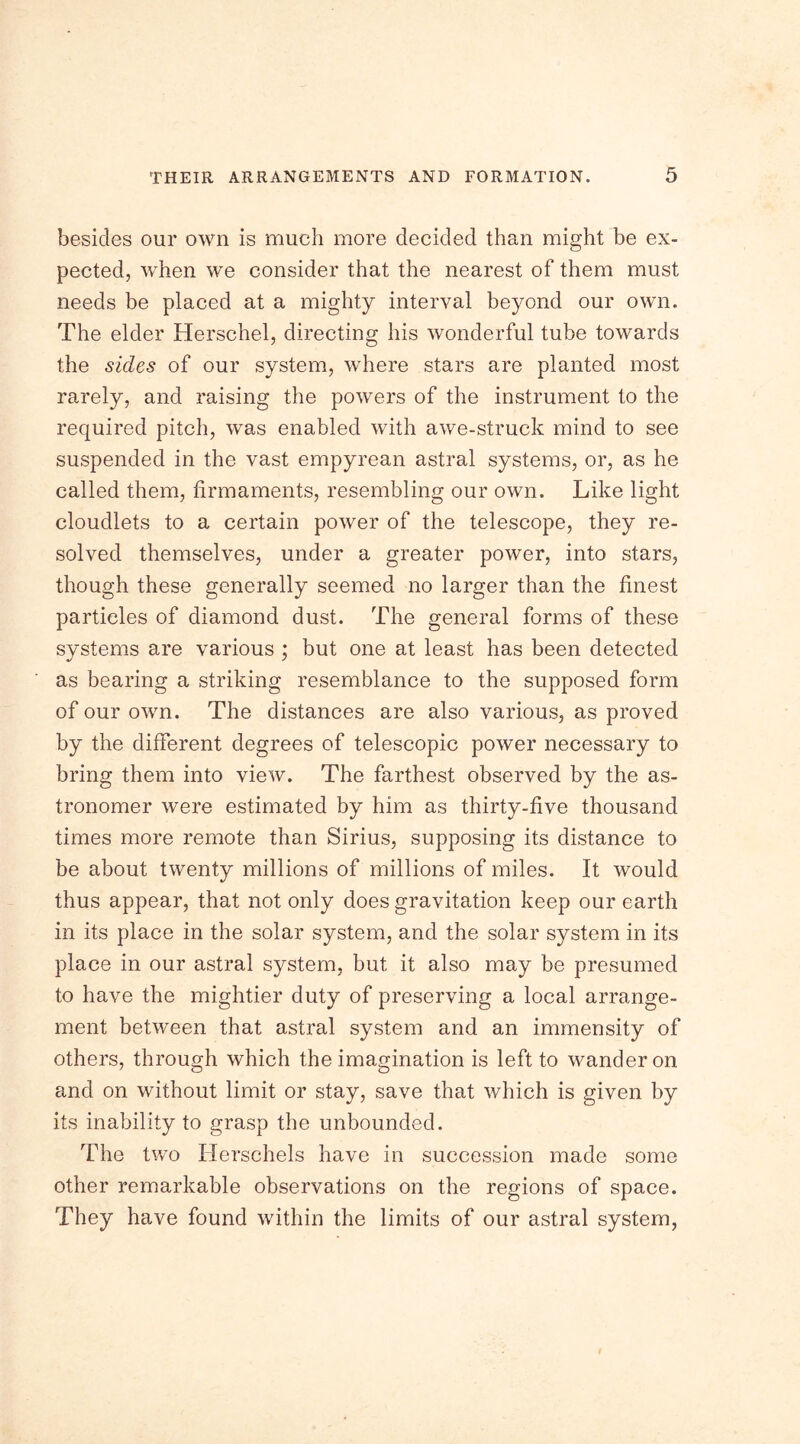 besides our own is much more decided than might be ex- pected, when we consider that the nearest of them must needs be placed at a mighty interval beyond our own. The elder Herschel, directing his wonderful tube towards the sides of our system, where stars are planted most rarely, and raising the powers of the instrument to the required pitch, was enabled with awe-struck mind to see suspended in the vast empyrean astral systems, or, as he called them, firmaments, resembling our own. Like light cloudlets to a certain power of the telescope, they re- solved themselves, under a greater power, into stars, though these generally seemed no larger than the finest particles of diamond dust. The general forms of these systems are various ; but one at least has been detected as bearing a striking resemblance to the supposed form of our own. The distances are also various, as proved by the different degrees of telescopic power necessary to bring them into view. The farthest observed by the as- tronomer were estimated by him as thirty-five thousand times more remote than Sirius, supposing its distance to be about twenty millions of millions of miles. It would thus appear, that not only does gravitation keep our earth in its place in the solar system, and the solar system in its place in our astral system, but it also may be presumed to have the mightier duty of preserving a local arrange- ment between that astral system and an immensity of others, through which the imagination is left to wander on and on without limit or stay, save that which is given by its inability to grasp the unbounded. The two Herschels have in succession made some other remarkable observations on the regions of space. They have found within the limits of our astral system,