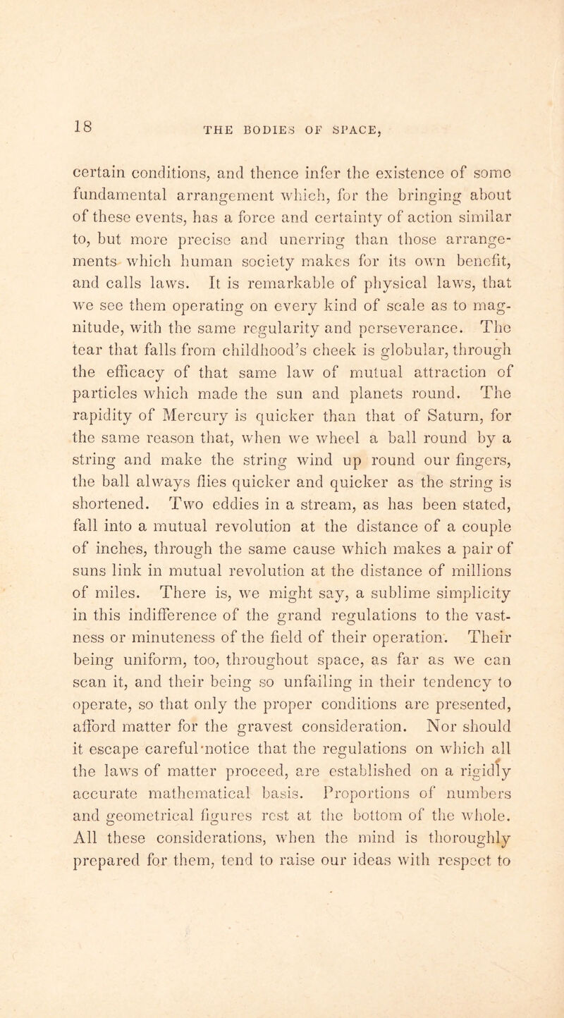 certain conditions, and thence infer the existence of some fundamental arrangement which, for the bringing about of these events, has a force and certainty of action similar to, but more precise and unerring than those arrange- ments which human society makes for its own benefit, and calls laws. It is remarkable of physical laws, that we see them operating on every kind of scale as to mag- nitude, with the same regularity and perseverance. The tear that falls from childhood’s cheek is globular, through the efficacy of that same law of mutual attraction of particles which made the sun and planets round. The rapidity of Mercury is quicker than that of Saturn, for the same reason that, when we wheel a ball round by a string and make the string wind up round our fingers, the ball always flies quicker and quicker as the string is shortened. Two eddies in a stream, as has been stated, fall into a mutual revolution at the distance of a couple of inches, through the same cause which makes a pair of suns link in mutual revolution at the distance of millions of miles. There is, we might say, a sublime simplicity in this indifference of the grand regulations to the vast- ness or minuteness of the held of their operation. Their being uniform, too, throughout space, as far as we can scan it, and their being so unfailing in their tendency to operate, so that only the proper conditions are presented, afford matter for the gravest consideration. Nor should it escape careful'notice that the regulations on which all the laws of matter proceed, are established on a rigidly accurate mathematical basis. Proportions of numbers and geometrical figures rest at the bottom of the whole. All these considerations, when the mind is thoroughly prepared for them, tend to raise our ideas with respect to