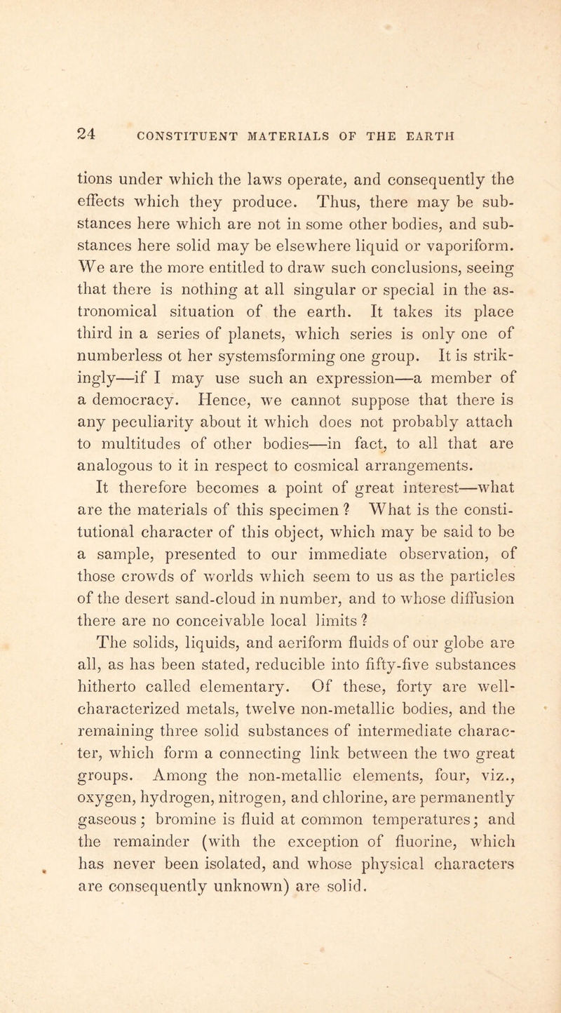 tions under which the laws operate, and consequently the effects which they produce. Thus, there may be sub- stances here which are not in some other bodies, and sub- stances here solid may be elsewhere liquid or vaporiform. We are the more entitled to draw such conclusions, seeing that there is nothing at all singular or special in the as- tronomical situation of the earth. It takes its place third in a series of planets, which series is only one of numberless ot her systemsforming one group. It is strik- ingly—if I may use such an expression—a member of a democracy. Hence, wre cannot suppose that there is any peculiarity about it which does not probably attach to multitudes of other bodies—in fact, to all that are analogous to it in respect to cosmical arrangements. It therefore becomes a point of great interest—what are the materials of this specimen ? What is the consti- tutional character of this object, which may be said to be a sample, presented to our immediate observation, of those crowds of worlds which seem to us as the particles of the desert sand-cloud in number, and to whose diffusion there are no conceivable local limits ? The solids, liquids, and aeriform fluids of our globe are all, as has been stated, reducible into fifty-five substances hitherto called elementary. Of these, forty are well- characterized metals, twelve non-metallic bodies, and the remaining three solid substances of intermediate charac- ter, which form a connecting link between the two great groups. Among the non-metallic elements, four, viz., oxygen, hydrogen, nitrogen, and chlorine, are permanently gaseous ; bromine is fluid at common temperatures; and the remainder (with the exception of fluorine, which has never been isolated, and whose physical characters are consequently unknown) are solid.