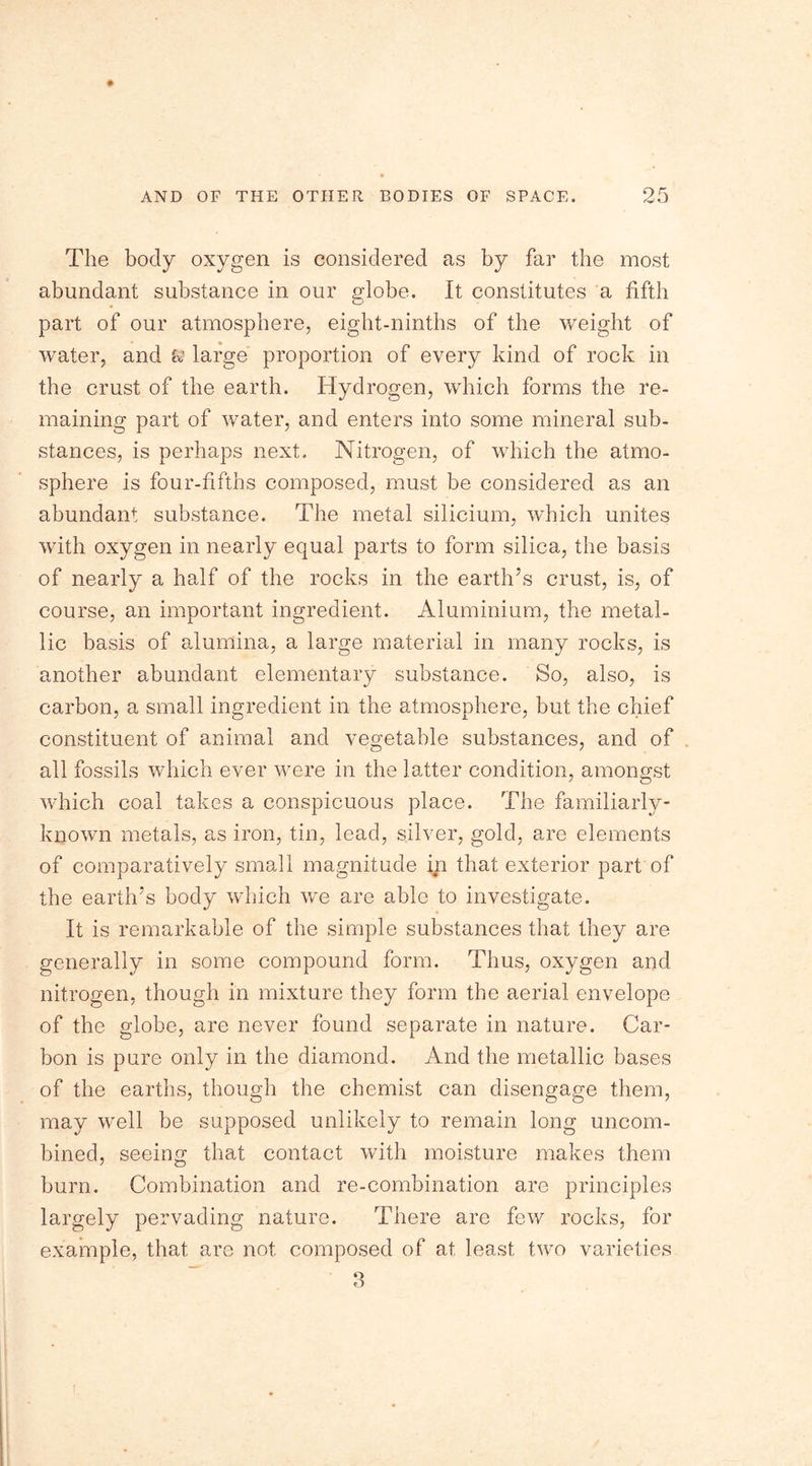 The body oxygen is considered as by far the most abundant substance in our globe. It constitutes a fifth part of our atmosphere, eight-ninths of the weight of water, and large proportion of every kind of rock in the crust of the earth. Hydrogen, which forms the re- maining part of water, and enters into some mineral sub- stances, is perhaps next. Nitrogen, of which the atmo- sphere is four-fifths composed, must be considered as an abundant substance. The metal silicium, which unites with oxygen in nearly equal parts to form silica, the basis of nearly a half of the rocks in the earth’s crust, is, of course, an important ingredient. Aluminium, the metal- lic basis of alumina, a large material in many rocks, is another abundant elementary substance. So, also, is carbon, a small ingredient in the atmosphere, but the chief constituent of animal and vegetable substances, and of all fossils which ever were in the latter condition, amongst which coal takes a conspicuous place. The familiarly- known metals, as iron, tin, lead, silver, gold, are elements of comparatively small magnitude in that exterior part of the earth’s body which we are able to investigate. It is remarkable of the simple substances that they are generally in some compound form. Thus, oxygen and nitrogen, though in mixture they form the aerial envelope of the globe, are never found separate in nature. Car- bon is pure only in the diamond. And the metallic bases of the earths, though the chemist can disengage them, may well be supposed unlikely to remain long uncom- bined, seeing that contact with moisture makes them burn. Combination and re-combination are principles largely pervading nature. There are few rocks, for example, that are not composed of at least two varieties 3