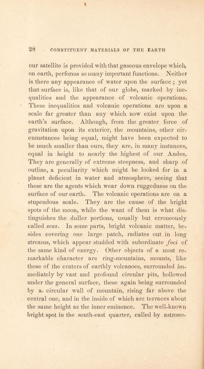 our satellite is provided with that gaseous envelope which, on earth, performs so many important functions. Neither is there any appearance of water upon the surface ; yet that surface is, like that of our globe, marked by ine- qualities and the appearance of volcanic operations. These inequalities and volcanic operations are upon a scale far greater than any which now exist upon the earth’s surface. Although, from the greater force of gravitation upon its exterior, the mountains, other cir- cumstances being equal, might have been expected to be much smaller than ours, they are, in many instances, equal in height to nearly the highest of our Andes. They are generally of extreme steepness, and sharp of outline, a peculiarity which might be looked for in a planet deficient in water and atmosphere, seeing that these are the agents which wear down ruggedness on the surface of our earth. The volcanic operations are on a stupendous scale. They are the cause of the bright spots of the moon, while the want of them is what dis- tinguishes the duller portions, usually but erroneously called seas. In some parts, bright volcanic matter, be- sides covering one large patch, radiates out in long streams, which appear studded with subordinate foci of the same kind of energy. Other objects of a most re- markable character are ring-mountains, mounts, like those of the craters of earthly volcanoes, surrounded im- mediately by vast and profound circular pits, hollowed under the general surface, these again being surrounded by a. circular wall of mountain, rising far above the central one, and in the inside of which are terraces about the same height as the inner eminence. The well-known bright spot in the south-east quarter, called by astrono-