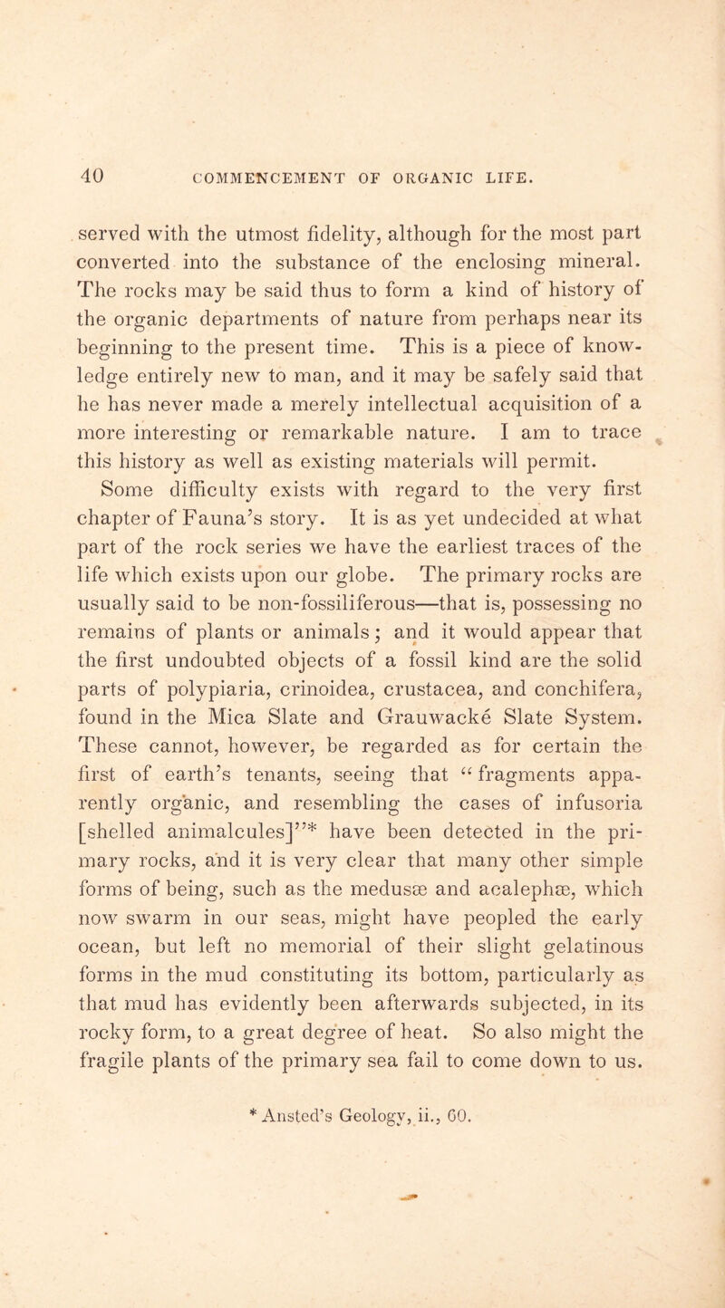 served with the utmost fidelity, although for the most part converted into the substance of the enclosing mineral. The rocks may be said thus to form a kind of history of the organic departments of nature from perhaps near its beginning to the present time. This is a piece of know- ledge entirely new to man, and it may be safely said that he has never made a merely intellectual acquisition of a more interesting or remarkable nature. I am to trace this history as well as existing materials will permit. Some difficulty exists with regard to the very first chapter of Fauna’s story. It is as yet undecided at what part of the rock series we have the earliest traces of the life which exists upon our globe. The primary rocks are usually said to be non-fossiliferous—that is, possessing no remains of plants or animals; and it would appear that the first undoubted objects of a fossil kind are the solid parts of polypiaria, crinoidea, Crustacea, and conchifera, found in the Mica Slate and Grauwacke Slate System. These cannot, however, be regarded as for certain the first of earth’s tenants, seeing that “ fragments appa- rently organic, and resembling the cases of infusoria [shelled animalcules]”* have been detected in the pri- mary rocks, and it is very clear that many other simple forms of being, such as the medusae and acalephse, which now swarm in our seas, might have peopled the early ocean, but left no memorial of their slight gelatinous forms in the mud constituting its bottom, particularly as that mud has evidently been afterwards subjected, in its rocky form, to a great degree of heat. So also might the fragile plants of the primary sea fail to come down to us. * Ansted’s Geology, ii., GO.