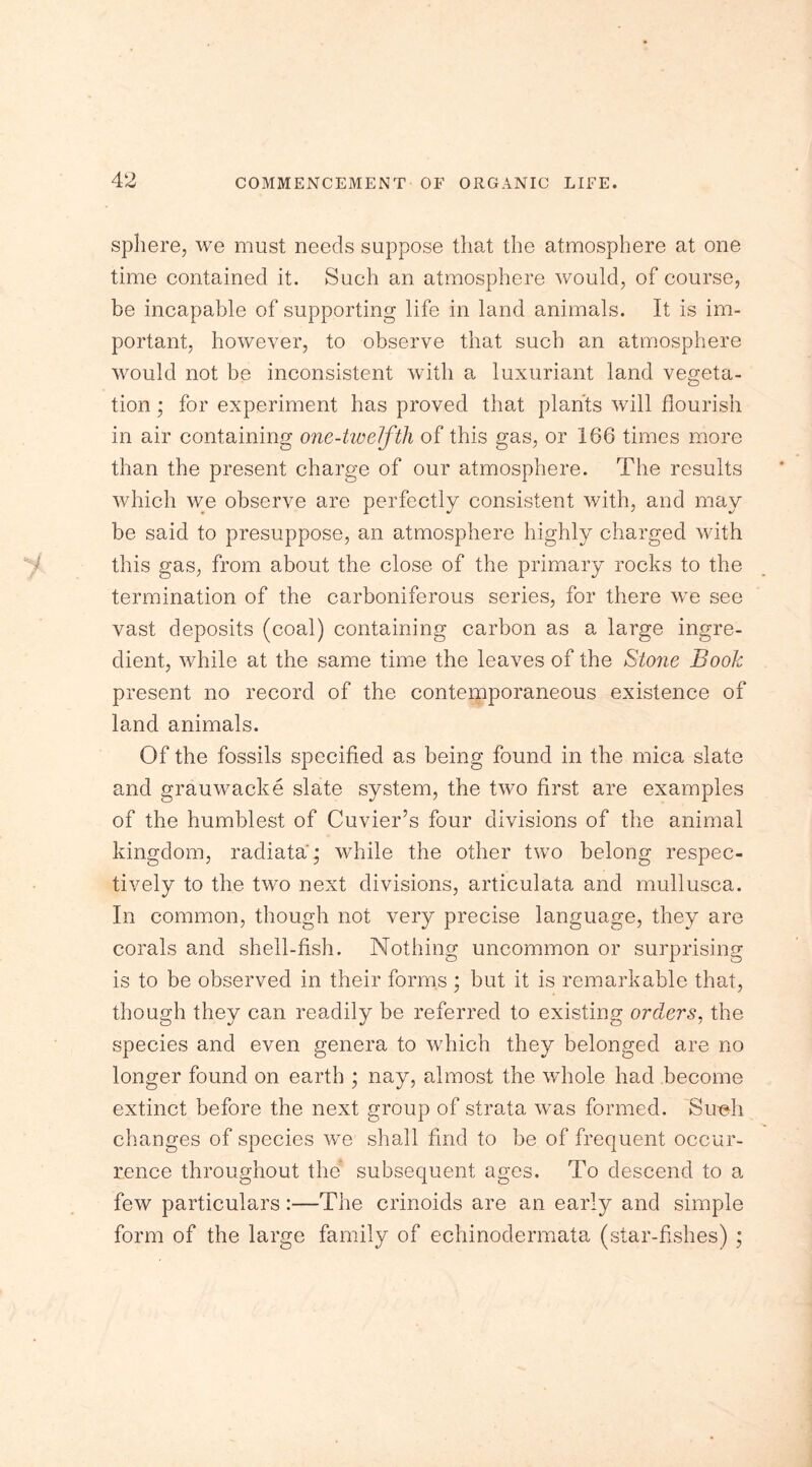 sphere, we must needs suppose that the atmosphere at one time contained it. Such an atmosphere would, of course, be incapable of supporting life in land animals. It is im- portant, however, to observe that such an atmosphere would not be inconsistent with a luxuriant land vegeta- tion ; for experiment has proved that plants will flourish in air containing one-twelftli of this gas, or 166 times more than the present charge of our atmosphere. The results which we observe are perfectly consistent with, and may be said to presuppose, an atmosphere highly charged with this gas, from about the close of the primary rocks to the termination of the carboniferous series, for there we see vast deposits (coal) containing carbon as a large ingre- dient, while at the same time the leaves of the Stone Book present no record of the contemporaneous existence of land animals. Of the fossils specified as being found in the mica slate and grauwacke slate system, the two first are examples of the humblest of Cuvier’s four divisions of the animal kingdom, radiata; while the other two belong respec- tively to the two next divisions, articulata and mullusca. In common, though not very precise language, they are corals and shell-fish. Nothing uncommon or surprising is to be observed in their forms; but it is remarkable that, though they can readily be referred to existing orders, the species and even genera to which they belonged are no longer found on earth ; nay, almost the whole had become extinct before the next group of strata was formed. Simh changes of species we shall find to be of frequent occur- rence throughout the subsequent ages. To descend to a few particulars:—The crinoids are an early and simple form of the large family of echinodermata (star-fishes) ;