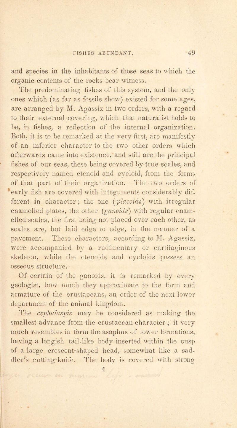 and species in the inhabitants of those seas to which the organic contents of the rocks bear witness. The predominating fishes of this system, and the only ones which (as far as fossils show) existed for some ages, are arranged by M. Agassiz in two orders, with a regard to their external covering, which that naturalist holds to be, in fishes, a reflection of the internal organization. Both, it is to be remarked at the very first, are manifestly of an inferior character to the two other orders which afterwards came into existence, and still are the principal fishes of our seas, these being covered by true scales, and respectively named ctenoid and cycloid, from the forms of that part of their organization. The two orders of early fish are covered with integuments considerably dif- ferent in character; the one (placoids) with irregular enamelled plates, the other (ganoids) with regular enam- elled scales, the first being not placed over each other, as scales are, but laid edge to edge, in the manner of a pavement. These characters, according to M. Agassiz, were accompanied by a rudimentary or cartilaginous skeleton, while the ctenoids and cycloids possess an osseous structure. Of certain of the ganoids, it is remarked by every geologist, how much they approximate to the form and armature of the crustaceans, an order of the next lower department of the animal kingdom. The cephalaspis may be considered as making the smallest advance from the crustacean character; it very much resembles in form the asaphus of lower formations, having a longish tail-like body inserted within the cusp of a large crescent-shaped head, somewhat like a sad- dler’s cutting-knife. The body is covered with strong 4