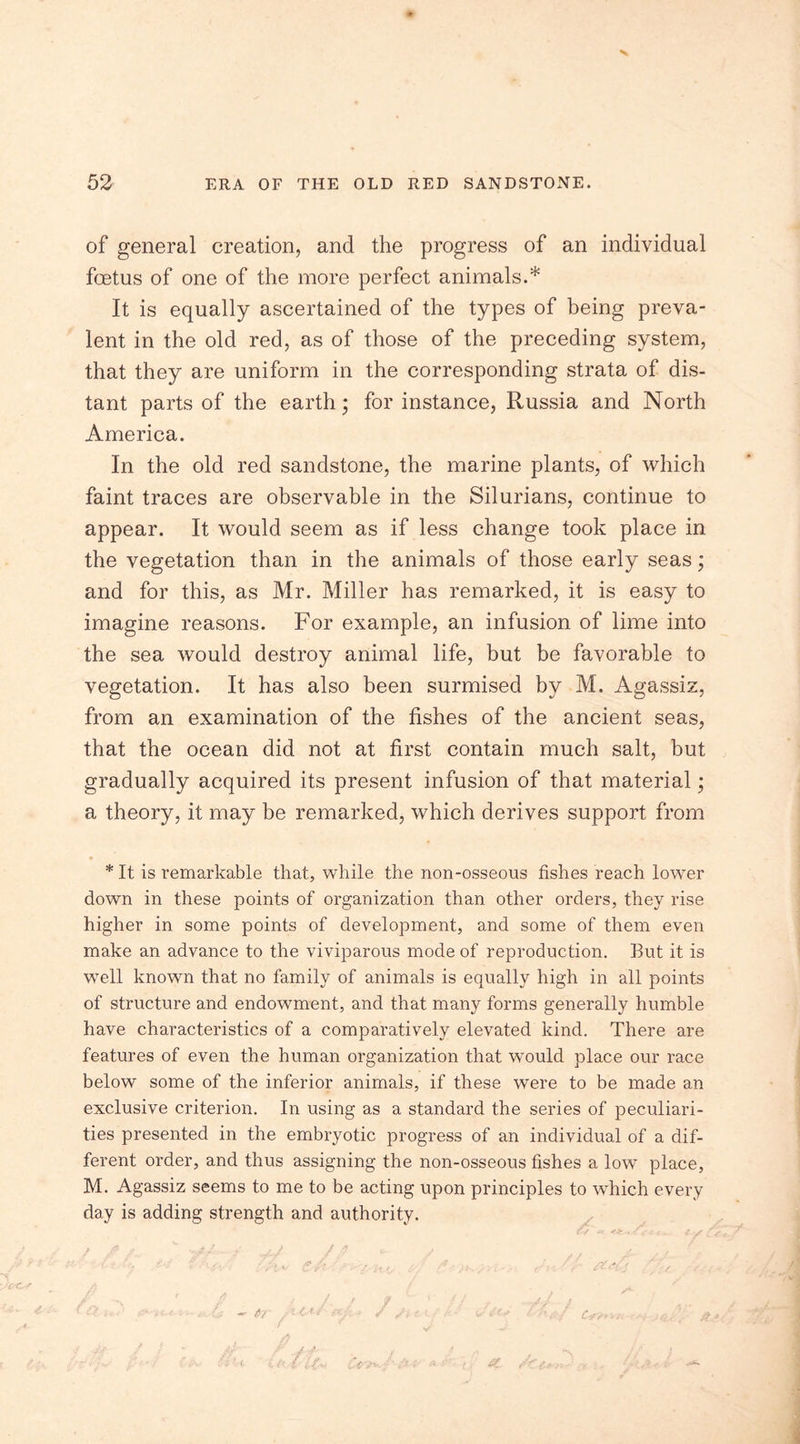 X 52 ERA OF THE OLD RED SANDSTONE. of general creation, and the progress of an individual foetus of one of the more perfect animals.* It is equally ascertained of the types of being preva- lent in the old red, as of those of the preceding system, that they are uniform in the corresponding strata of dis- tant parts of the earth; for instance, Russia and North America. In the old red sandstone, the marine plants, of which faint traces are observable in the Silurians, continue to appear. It would seem as if less change took place in the vegetation than in the animals of those early seas; and for this, as Mr. Miller has remarked, it is easy to imagine reasons. For example, an infusion of lime into the sea would destroy animal life, but be favorable to vegetation. It has also been surmised by M. Agassiz, from an examination of the fishes of the ancient seas, that the ocean did not at first contain much salt, but gradually acquired its present infusion of that material; a theory, it may be remarked, which derives support from *It is remarkable that, while the non-osseous fishes reach lower down in these points of organization than other orders, they rise higher in some points of development, and some of them even make an advance to the viviparous mode of reproduction. But it is well known that no family of animals is equally high in all points of structure and endowment, and that many forms generally humble have characteristics of a comparatively elevated kind. There are features of even the human organization that would place our race below some of the inferior animals, if these were to be made an exclusive criterion. In using as a standard the series of peculiari- ties presented in the embryotic progress of an individual of a dif- ferent order, and thus assigning the non-osseous fishes a low place, M. Agassiz seems to me to be acting upon principles to which every day is adding strength and authority. 'r fitdd ,'A -O'