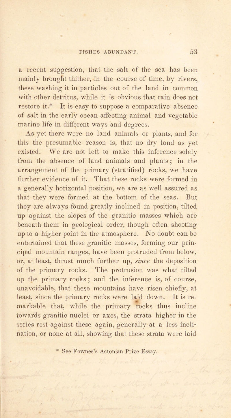 a recent suggestion, that the salt of the sea has been mainly brought thither, in the course of time, by rivers, these washing it in particles out of the land in common with other detritus, while it is obvious that rain does not restore it.* It is easy to suppose a comparative absence of salt in the early ocean affecting animal and vegetable marine life in different ways and degrees. As yet there were no land animals or plants, and for this the presumable reason is, that no dry land as yet existed. We are not left to make this inference solely from the absence of land animals and plants; in the arrangement of the primary (stratified) rocks, we have further evidence of it. That these rocks were formed in a generally horizontal position, we are as well assured as that they were formed at the bottom of the seas. But they are always found greatly inclined in position, tilted up against the slopes of the granitic masses which are beneath them in geological order, though often shooting up to a higher point in the atmosphere. No doubt can be entertained that these granitic masses, forming our prin- cipal mountain ranges, have been protruded from below, or, at least, thrust much further up, since the deposition of the primary rocks. The protrusion was what tilted up the primary rocks; and the inference is, of course, unavoidable, that these mountains have risen chiefly, at least, since the primary rocks were laid down. It is re- markable that, while the primary rocks thus incline towards granitic nuclei, or axes, the strata higher in the series rest against these again, generally at a less incli- nation, or none at all, showing that these strata were laid * See Fownes’s Actonian Prize Essay.