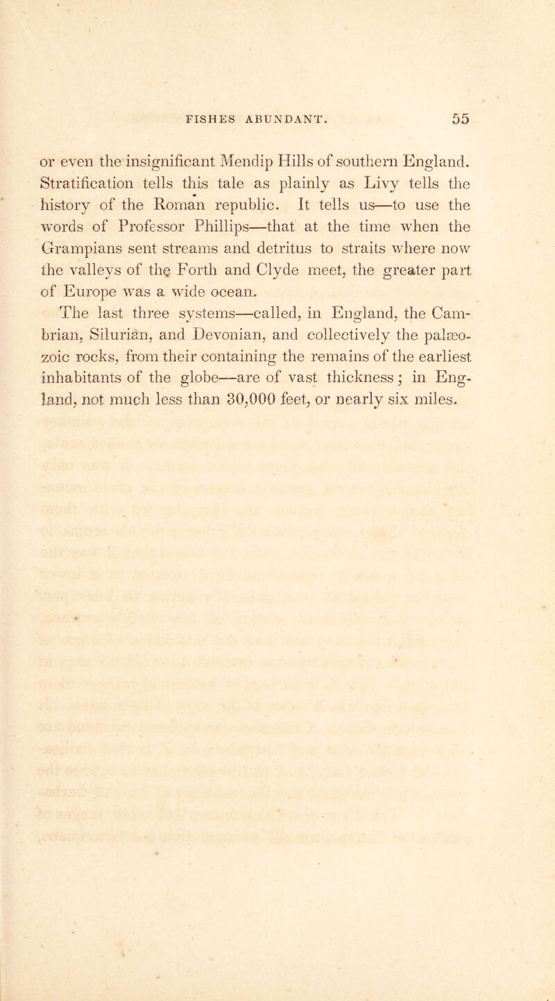 or even the insignificant Mendip Hills of southern England. Stratification tells this tale as plainly as Livy tells the history of the Roman republic. It tells us—to use the words of Professor Phillips—that at the time when the Grampians sent streams and detritus to straits where now the valleys of the Forth and Clyde meet, the greater part of Europe was a wide ocean. The last three systems—called, in England, the Cam- brian, Silurian, and Devonian, and collectively the paleo- zoic rocks, from their containing the remains of the earliest inhabitants of the globe—are of vast thickness; in Eng- land, not much less than 30,000 feet, or nearly six miles.