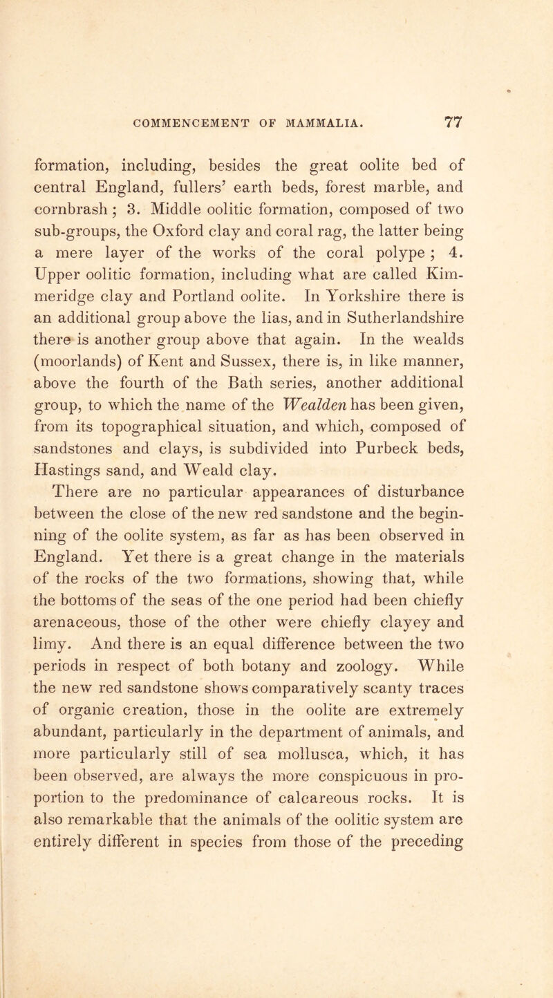 formation, including, besides the great oolite bed of central England, fullers’ earth beds, forest marble, and cornbrash; 3. Middle oolitic formation, composed of two sub-groups, the Oxford clay and coral rag, the latter being a mere layer of the works of the coral polype; 4. Upper oolitic formation, including what are called Kim- meridge clay and Portland oolite. In Yorkshire there is an additional group above the lias, and in Sutherlandshire there is another group above that again. In the wealds (moorlands) of Kent and Sussex, there is, in like manner, above the fourth of the Bath series, another additional group, to which the name of the Wealden has been given, from its topographical situation, and which, composed of sandstones and clays, is subdivided into Purbeck beds, Hastings sand, and Weald clay. There are no particular appearances of disturbance between the close of the new red sandstone and the begin- ning of the oolite system, as far as has been observed in England. Yet there is a great change in the materials of the rocks of the two formations, showing that, while the bottoms of the seas of the one period had been chiefly arenaceous, those of the other were chiefly clayey and limy. And there is an equal difference between the two periods in respect of both botany and zoology. While the new red sandstone shows comparatively scanty traces of organic creation, those in the oolite are extremely abundant, particularly in the department of animals, and more particularly still of sea moilusca, which, it has been observed, are always the more conspicuous in pro- portion to the predominance of calcareous rocks. It is also remarkable that the animals of the oolitic system are entirely different in species from those of the preceding