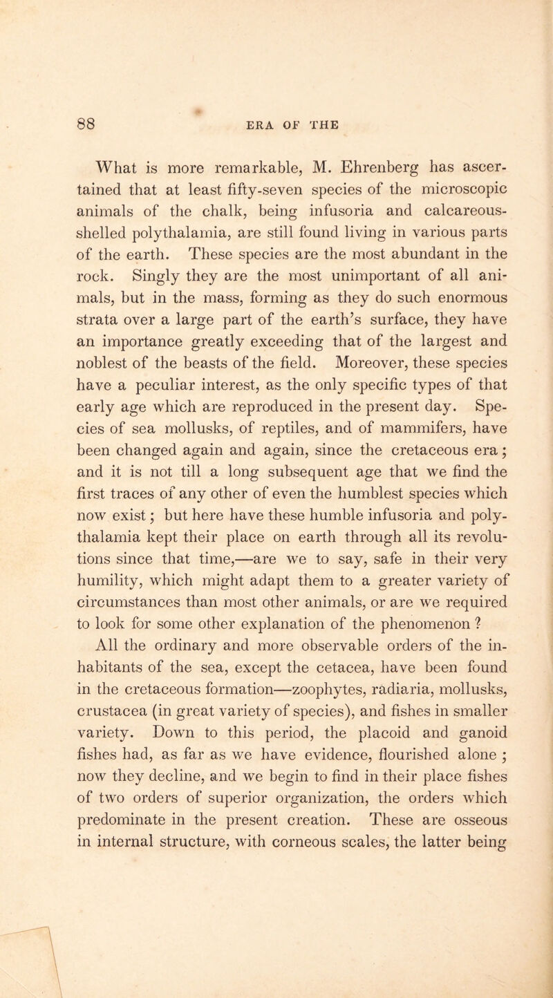 What is more remarkable, M. Ehrenberg has ascer- tained that at least fifty-seven species of the microscopic animals of the chalk, being infusoria and calcareous- shelled polythalamia, are still found living in various parts of the earth. These species are the most abundant in the rock. Singly they are the most unimportant of all ani- mals, but in the mass, forming as they do such enormous strata over a large part of the earth’s surface, they have an importance greatly exceeding that of the largest and noblest of the beasts of the field. Moreover, these species have a peculiar interest, as the only specific types of that early age which are reproduced in the present day. Spe- cies of sea mollusks, of reptiles, and of mammifers, have been changed again and again, since the cretaceous era; and it is not till a long subsequent age that we find the first traces of any other of even the humblest species which now exist; but here have these humble infusoria and poly- thalamia kept their place on earth through all its revolu- tions since that time,—are we to say, safe in their very humility, which might adapt them to a greater variety of circumstances than most other animals, or are we required to look for some other explanation of the phenomenon ? All the ordinary and more observable orders of the in- habitants of the sea, except the cetacea, have been found in the cretaceous formation—zoophytes, radiaria, mollusks, Crustacea (in great variety of species), and fishes in smaller variety. Down to this period, the placoid and ganoid fishes had, as far as we have evidence, flourished alone ; now they decline, and we begin to find in their place fishes of two orders of superior organization, the orders which predominate in the present creation. These are osseous in internal structure, with corneous scales, the latter being