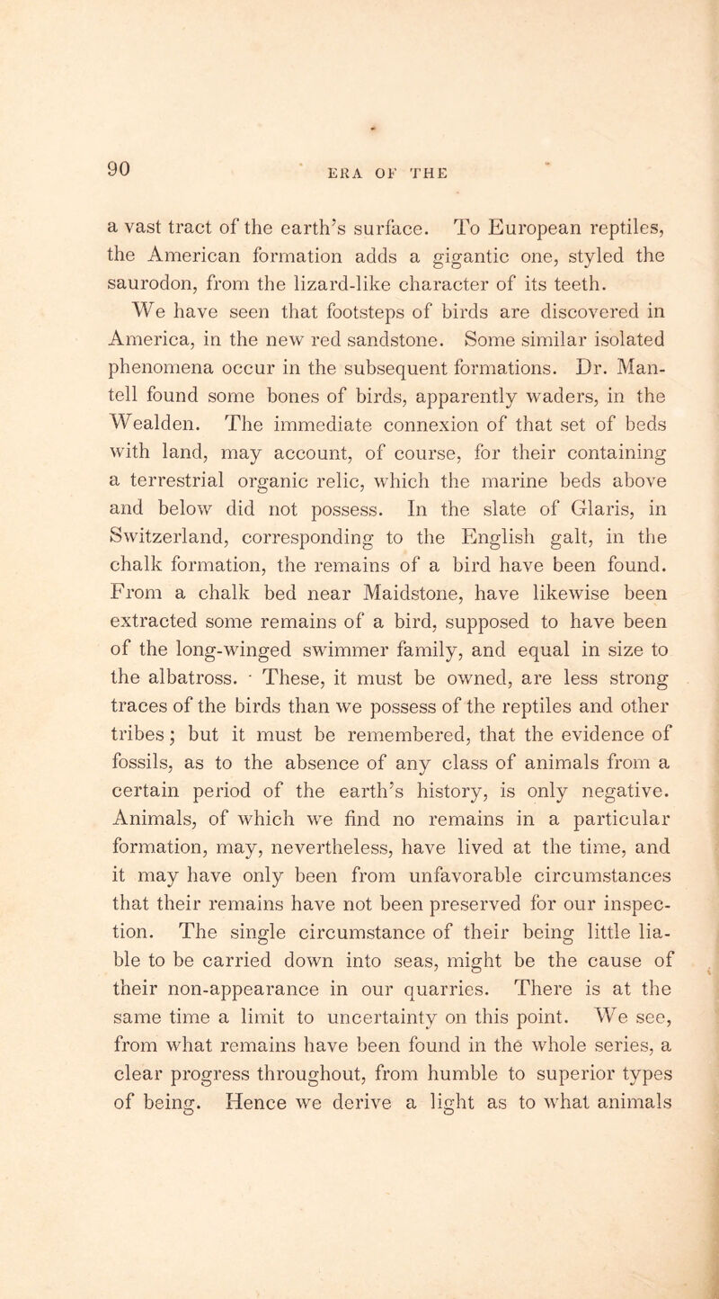 a vast tract of the earth’s surface. To European reptiles, the American formation adds a gigantic one, styled the saurodon, from the lizard-like character of its teeth. We have seen that footsteps of birds are discovered in America, in the new red sandstone. Some similar isolated phenomena occur in the subsequent formations. Dr. Man- tell found some bones of birds, apparently waders, in the Wealden. The immediate connexion of that set of beds with land, may account, of course, for their containing a terrestrial organic relic, which the marine beds above and below did not possess. In the slate of Glaris, in Switzerland, corresponding to the English gait, in the chalk formation, the remains of a bird have been found. From a chalk bed near Maidstone, have likewise been extracted some remains of a bird, supposed to have been of the long-winged swimmer family, and equal in size to the albatross. • These, it must be owned, are less strong traces of the birds than we possess of the reptiles and other tribes; but it must be remembered, that the evidence of fossils, as to the absence of any class of animals from a certain period of the earth’s history, is only negative. Animals, of which we find no remains in a particular formation, may, nevertheless, have lived at the time, and it may have only been from unfavorable circumstances that their remains have not been preserved for our inspec- tion. The single circumstance of their being little lia- ble to be carried down into seas, might be the cause of their non-appearance in our quarries. There is at the same time a limit to uncertainty on this point. We see, from what remains have been found in the whole series, a clear progress throughout, from humble to superior types of being. Hence we derive a light as to what animals O O