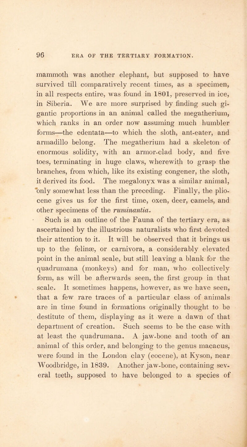 mammoth was another elephant, but supposed to have survived till comparatively recent times, as a specimen, in all respects entire, was found in 1801, preserved in ice, in Siberia. We are more surprised by finding such gi- gantic proportions in an animal called the megatherium, which ranks in an order now assuming much humbler forms—the edentata—to which the sloth, ant-eater, and armadillo belong. The megatherium had a skeleton of enormous solidity, with an armor-clad body, and five toes, terminating in huge claws, wherewith to grasp the branches, from which, like its existing congener, the sloth, it derived its food. The megalonyx was a similar animal, only somewhat less than the preceding. Finally, the plio- cene gives us for the first time, oxen, deer, camels, and other specimens of the ruminantia. Such is an outline of the Fauna of the tertiary era, as ascertained by the illustrious naturalists who first devoted their attention to it. It will be observed that it brings us up to the felinse, or carnivora, a considerably elevated point in the animal scale, but still leaving a blank for the quadrumana (monkeys) and for man, who collectively form, as will be afterwards seen, the first group in that scale. It sometimes happens, however, as we have seen, that a few rare traces of a particular class of animals are in time found in formations originally thought to be destitute of them, displaying as it were a dawn of that department of creation. Such seems to be the case with at least the quadrumana. A jaw-bone and tooth of an animal of this order, and belonging to the genus macacus, were found in the London clay (eocene), at Kyson, near Woodbridge, in 1839. Another jaw-bone, containing sev- eral teeth, supposed to have belonged to a species of