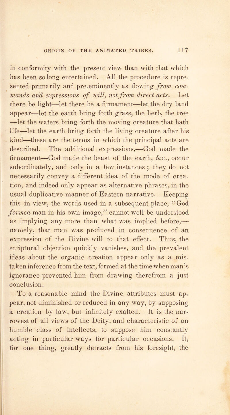 in conformity with the present view than with that which has been so long entertained. All the procedure is repre- sented primarily and pre-eminently as flowing from com- mands and expressions of will, not from direct acts. Let there be light—let there be a firmament—let the dry land appear—let the earth bring forth grass, the herb, the tree —let the waters bring forth the moving creature that hath life—let the earth bring forth the living creature after his kind—these are the terms in which the principal acts are described. The additional expressions,—God made the firmament—God made the beast of the earth, &c., occur subordinately, and only in a few instances ; they do not necessarily convey a different idea of the mode of crea- tion, and indeed only appear as alternative phrases, in the usual duplicative manner of Eastern narrative. Keeping this in view, the words used in a subsequent place, “God formed man in his own image,55 cannot well be understood as implying any more than what was implied before,—■ namely, that man was produced in consequence of an expression of the Divine will to that effect. Thus, the scriptural objection quickly vanishes, and the prevalent ideas about the organic creation appear only as a mis- taken inference from the text, formed at the time when man’s ignorance prevented him from drawing therefrom a just conclusion. To a reasonable mind the Divine attributes must ap- pear, not diminished or reduced in any way, by supposing a creation by law, but infinitely exalted. It is the nar- rowest of all views of the Deity, and characteristic of an humble class of intellects, to suppose him constantly acting in particular ways for particular occasions. It, for one thing, greatly detracts from his foresight, the