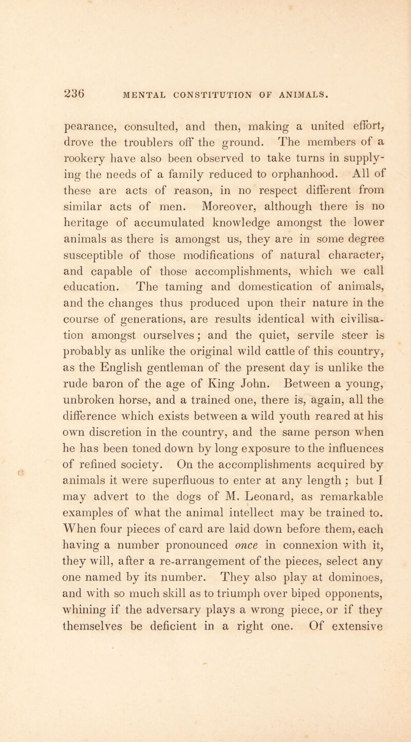 pearance, consulted, and then, making a united effort, drove the troublers off the ground. The members of a rookery have also been observed to take turns in supply- ing the needs of a family reduced to orphanhood. All of these are acts of reason, in no respect different from similar acts of men. Moreover, although there is no heritage of accumulated knowledge amongst the lower animals as there is amongst us, they are in some degree susceptible of those modifications of natural character, and capable of those accomplishments, which we call education. The taming and domestication of animals, and the changes thus produced upon their nature in the course of generations, are results identical with civilisa- tion amongst ourselves; and the quiet, servile steer is probably as unlike the original wild cattle of this country, as the English gentleman of the present day is unlike the rude baron of the age of King John. Between a young, unbroken horse, and a trained one, there is, again, all the difference which exists between a wild youth reared at his own discretion in the country, and the same person when he has been toned down by long exposure to the influences of refined society. On the accomplishments acquired by animals it were superfluous to enter at any length ; but I may advert to the dogs of M. Leonard, as remarkable examples of what the animal intellect may be trained to. When four pieces of card are laid down before them, each having a number pronounced once in connexion with it, they will, after a re-arrangement of the pieces, select any one named by its number. They also play at dominoes, and with so much skill as to triumph over biped opponents, whining if the adversary plays a wrong piece, or if they themselves be deficient in a right one. Of extensive